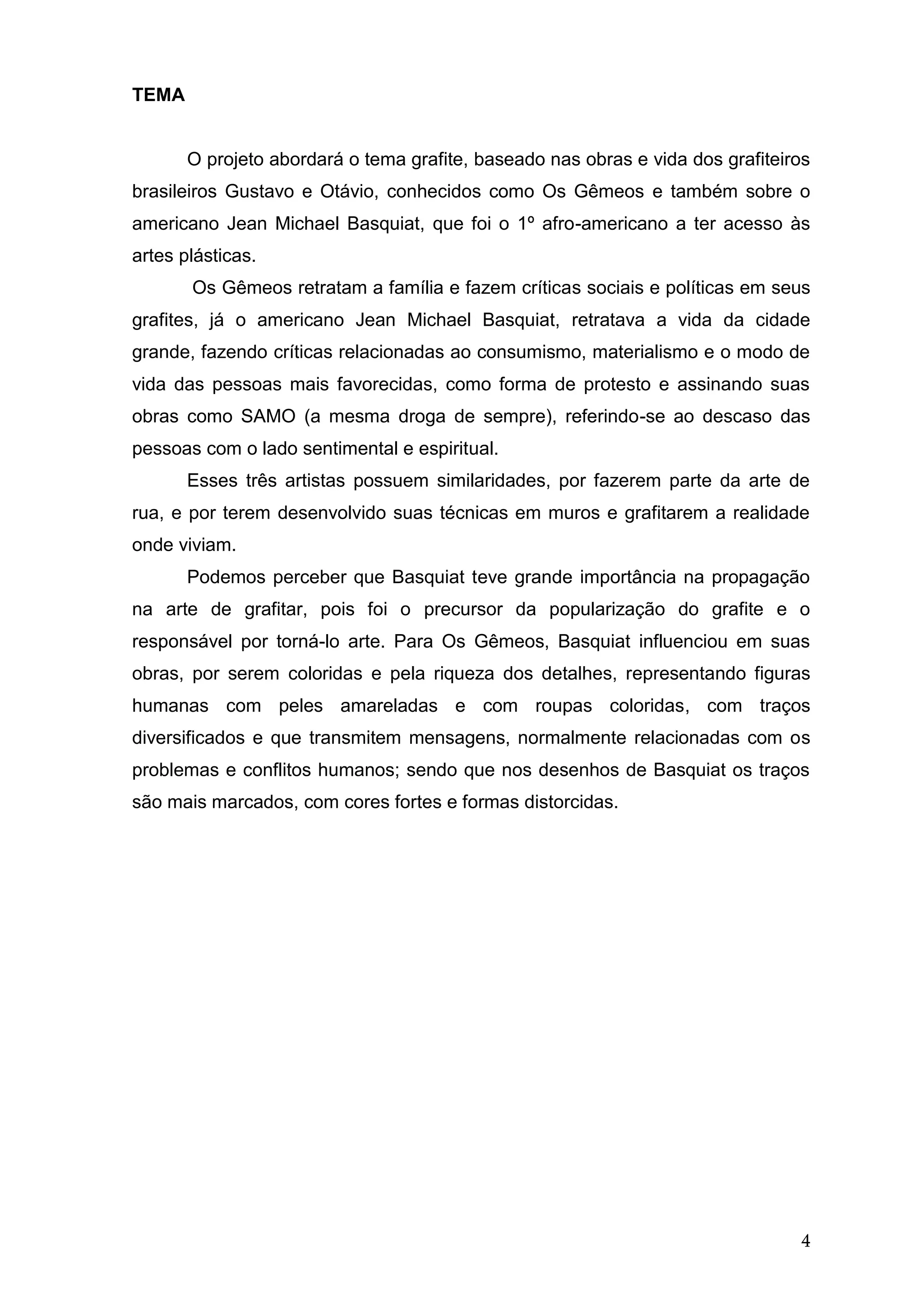4
TEMA
O projeto abordará o tema grafite, baseado nas obras e vida dos grafiteiros
brasileiros Gustavo e Otávio, conhecidos como Os Gêmeos e também sobre o
americano Jean Michael Basquiat, que foi o 1º afro-americano a ter acesso às
artes plásticas.
Os Gêmeos retratam a família e fazem críticas sociais e políticas em seus
grafites, já o americano Jean Michael Basquiat, retratava a vida da cidade
grande, fazendo críticas relacionadas ao consumismo, materialismo e o modo de
vida das pessoas mais favorecidas, como forma de protesto e assinando suas
obras como SAMO (a mesma droga de sempre), referindo-se ao descaso das
pessoas com o lado sentimental e espiritual.
Esses três artistas possuem similaridades, por fazerem parte da arte de
rua, e por terem desenvolvido suas técnicas em muros e grafitarem a realidade
onde viviam.
Podemos perceber que Basquiat teve grande importância na propagação
na arte de grafitar, pois foi o precursor da popularização do grafite e o
responsável por torná-lo arte. Para Os Gêmeos, Basquiat influenciou em suas
obras, por serem coloridas e pela riqueza dos detalhes, representando figuras
humanas com peles amareladas e com roupas coloridas, com traços
diversificados e que transmitem mensagens, normalmente relacionadas com os
problemas e conflitos humanos; sendo que nos desenhos de Basquiat os traços
são mais marcados, com cores fortes e formas distorcidas.
 
