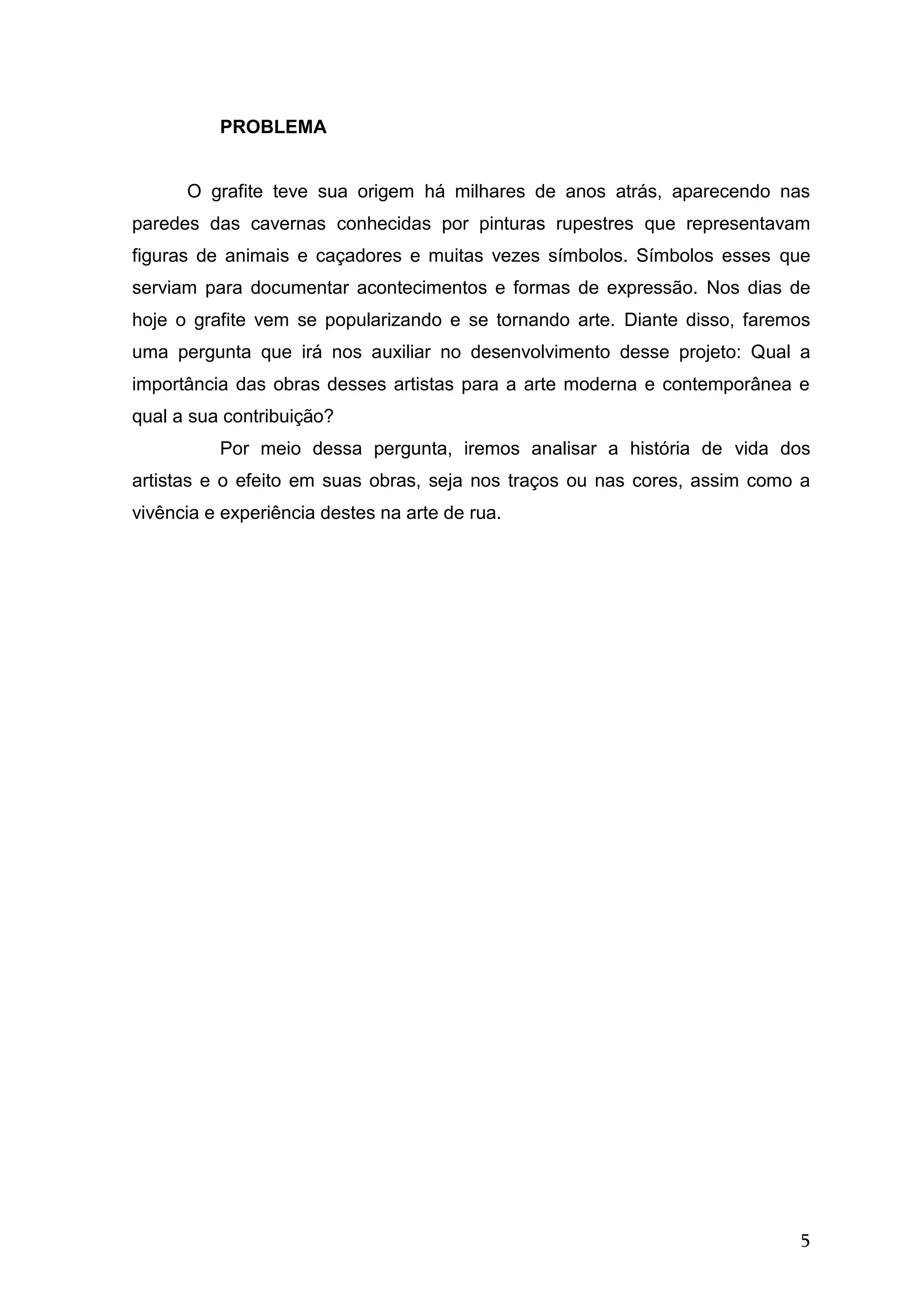 5
PROBLEMA
O grafite teve sua origem há milhares de anos atrás, aparecendo nas
paredes das cavernas conhecidas por pinturas rupestres que representavam
figuras de animais e caçadores e muitas vezes símbolos. Símbolos esses que
serviam para documentar acontecimentos e formas de expressão. Nos dias de
hoje o grafite vem se popularizando e se tornando arte. Diante disso, faremos
uma pergunta que irá nos auxiliar no desenvolvimento desse projeto: Qual a
importância das obras desses artistas para a arte moderna e contemporânea e
qual a sua contribuição?
Por meio dessa pergunta, iremos analisar a história de vida dos
artistas e o efeito em suas obras, seja nos traços ou nas cores, assim como a
vivência e experiência destes na arte de rua.
 