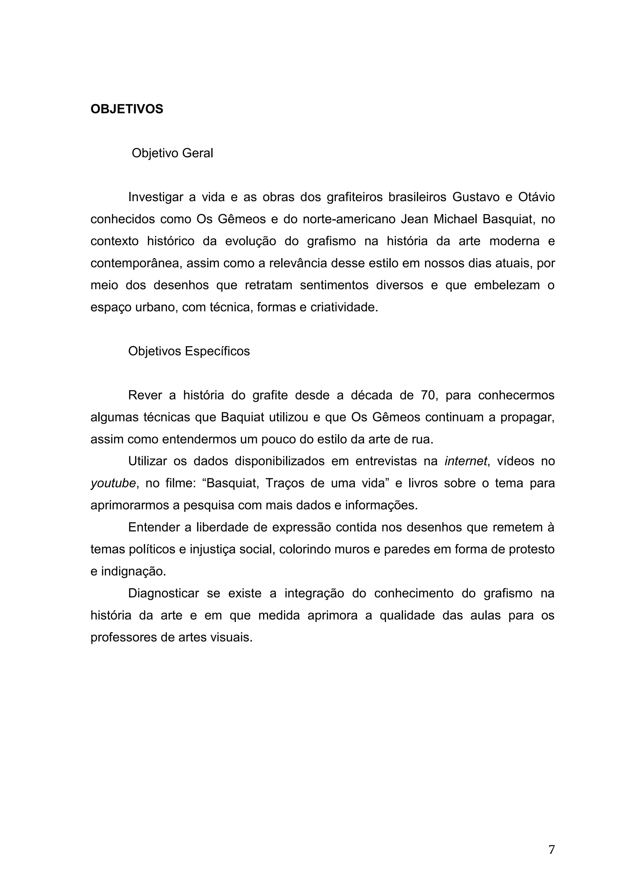 7
OBJETIVOS
Objetivo Geral
Investigar a vida e as obras dos grafiteiros brasileiros Gustavo e Otávio
conhecidos como Os Gêmeos e do norte-americano Jean Michael Basquiat, no
contexto histórico da evolução do grafismo na história da arte moderna e
contemporânea, assim como a relevância desse estilo em nossos dias atuais, por
meio dos desenhos que retratam sentimentos diversos e que embelezam o
espaço urbano, com técnica, formas e criatividade.
Objetivos Específicos
Rever a história do grafite desde a década de 70, para conhecermos
algumas técnicas que Baquiat utilizou e que Os Gêmeos continuam a propagar,
assim como entendermos um pouco do estilo da arte de rua.
Utilizar os dados disponibilizados em entrevistas na internet, vídeos no
youtube, no filme: “Basquiat, Traços de uma vida” e livros sobre o tema para
aprimorarmos a pesquisa com mais dados e informações.
Entender a liberdade de expressão contida nos desenhos que remetem à
temas políticos e injustiça social, colorindo muros e paredes em forma de protesto
e indignação.
Diagnosticar se existe a integração do conhecimento do grafismo na
história da arte e em que medida aprimora a qualidade das aulas para os
professores de artes visuais.
 