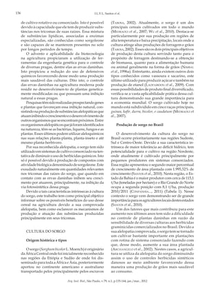 136

I.L.V.L. Santos et al.

de cultivo rotativo ou consorciado. Isto é possível
devido à capacidade que ele tem de produzir substâncias nos tricomas de suas raízes. Essa mistura
de substâncias lipídicas, associadas a enzimas
especializadas, são conhecidas como sorgoleone
e são capazes de se manterem presentes no solo
por longos períodos de tempo.
O advento e aplicabilidade da biotecnologia
na agricultura propiciaram a utilização de ferramentas da engenharia genética para o controle
de diversas pragas, dentre elas as ervas daninhas.
Isto propiciou a redução do uso de defensivos
químicos favorecendo desse modo uma produção
mais saudável das culturas. Dito isto, o controle
das ervas daninhas na agricultura moderna pode
residir no desenvolvimen-to de plantas geneticamente modificadas ou que possuam uma inibição
natural a essas pragas.
Pesquisas têm sido realizadas prospectando genes
e plantas que favoreçam essa inibição natural, consistindo na produção de substâncias alelopáticas que
atuam inibindo o crescimento e o desenvolvimento de
outros organismos que se encontram próximos. Entre
os organismos alelopáticos que já foram identificados
na natureza, têm-se as bactérias, liquens, fungos e as
plantas. Esses últimos podem utilizar aleloquímicos
nas suas relações planta-planta, planta-inseto e até
mesmo planta-herbívoro.
Por sua reconhecida alelopatia, o sorgo tem sido
utilizado em sistemas de cultivo consorciado na tentativa de diminuir o uso de herbicidas químicos. Isto
só é possível devido à produção de compostos com
atividade biológica denominado de sorgoleone. Este
exsudado naturalmente em quantidades relevantes
nos tricomas das raízes do sorgo, que quando em
contato com as ervas daninhas inibem seu crescimento por atuarem, principalmente, na inibição da
via fotossintética dessa praga.
Devido a tais características intrínsecas à cultura
do sorgo, este trabalho tem como principal objetivo
informar sobre os possíveis benefícios do uso desse
cereal na agricultura devido a sua comprovada
alelopatia, bem como esclarecer os mecanismos de
produção e atuação das substâncias produzidas
principalmente em seus tricomas.
CULTURA DO SORGO
Origem histórica e tipos
O sorgo (Sorghum bicolor L. Moench) é originário
da África Central onde foi inicialmente reconhecido
nas regiões da Etiópia e Sudão de onde foi disseminado para toda a África e Ásia, posteriormente
aportou no continente americano e australiano
transportado pelos principalmente pelos escravos

(Tabosa, 2002). Atualmente, o sorgo é um dos
principais cereais cultivados em todo o mundo
(Medraoui et al., 2007; Wu et al., 2010). Destaca-se
particularmente por sua produção em regiões de
alta temperatura e baixa precipitação, locais onde a
cultura atinge altas produções de forragem e grãos
(Tabosa, 2002). Esses são os dois principais objetivos
de produção desta cultura servindo tanto para o
propósito de forragem destinando-se a obtenção
de biomassa, quanto para a alimentação humana
ou animal geralmente na forma de grãos (Nimbal
et al., 1996a). Entretanto, ainda existem outros dois
tipos conhecidos como vassoura e sacarino, este
último utilizado para produzir açúcar e também na
produção de etanol (Laopaiboon et al., 2009). Com
essas possibilidades de produto final diversificado,
verifica-se a vasta aplicabilidade prática dessa cultura demonstrando sua grande importância para
a economia mundial. O sorgo cultivado hoje no
mundo está subdividido em cinco raças principais,
guinea, kafir, durra, bicolor, e caudatum (Medraoui et
al., 2007).
Produção de sorgo no Brasil
O desenvolvimento da cultura do sorgo no
Brasil ocorre prioritariamente nas regiões Sudeste,
Sul e Centro-Oeste. Devido a sua característica intrínseca de maior tolerância ao déficit hídrico, tem
potencialidade para o cultivo na região Nordeste,
onde atualmente é cultivado principalmente por
pequenos produtores em sistemas consorciados.
Essa região apresentou o segundo maior percentual
de crescimento de área plantada com 1.995,52% de
crescimento (Santos et al., 2010). Nesta região, o Estado da Bahia é o maior produtor com cerca de 115,1
t/ha (toneladas por hectare) e o Rio Grande do Norte
ocupa a segunda posição com 8,1 t/ha, produção
2010/2011 (Conpanhia..., 2011) (Tabela 1). Nesse
contexto o sorgo vem demonstrando ser de grande
importância para os agricultores locais destes estados
(Santos et al., 2010).
Um dos fatores que mais contribuiu para este
aumento nos últimos anos tem sido a dificuldade
no controle de plantas daninhas em razão da
sensibilidade de diversas culturas aos herbicidas
graminicidas comercializados no Brasil. Devido a
sua alelopatia comprovada, o sorgo tem se tornado
um cultivar bastante importante em plantações
com rotina de sistema consorciado fazendo com
que, desse modo, aumente a sua área plantada
(Archangelo et al., 2002). Nestes casos, a agricultura se utiliza da alelopatia do sorgo diminuindo
assim o uso de controles herbicidas sintéticos
danosos ao meio ambiente favorecendo dessa
maneira uma produção de grãos mais saudável
ao consumo.

Arq. Inst. Biol., São Paulo, v.79, n.1, p.135-144, jan./mar., 2012

 
