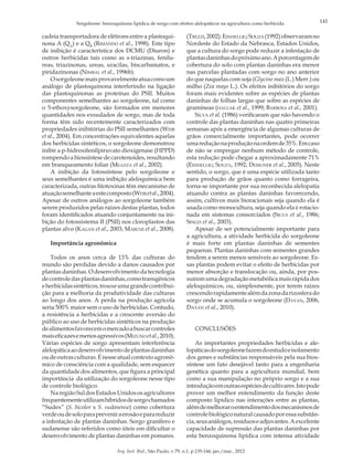 Sorgoleone: benzoquinona lipídica de sorgo com efeitos alelopáticos na agricultura como herbicida.

cadeia transportadora de elétrons entre a plastoquinona A (QA) e a QB (Rimando et al., 1998). Este tipo
de inibição é característica dos DCMU (Diuron) e
outros herbicidas tais como as s-triazinas, fenilureas, triazinonas, ureas, uracilas, biscarbamatos, e
piridazinonas (Nimbal et al., 1996b).
O sorgoleone mais provavelmente atua como um
análogo de plastoquinona interferindo na ligação
das plastoquinonas as proteínas do PSII. Muitos
componentes semelhantes ao sorgoleone, tal como
o 5-ethoxysorgoleone, são formados em menores
quantidades nos exsudados de sorgo, mas de toda
forma têm sido recentemente caracterizados com
propriedades inibitórias do PSII semelhantes (Weir
et al., 2004). Em concentrações equivalentes aquelas
dos herbicidas sintéticos, o sorgoleone demonstrou
inibir a p-hidroxifenilpiruvato dioxigenase (HPPD)
rompendo a biossíntese de carotenoides, resultando
em branqueamento foliar (Meazza et al., 2002).
A inibição da fotossíntese pelo sorgoleone e
seus semelhantes é uma inibição aleloquímica bem
caracterizada, outras fitotoxinas têm mecanismo de
atuação semelhante a este composto (Weir et al., 2004).
Apesar de outros análogos ao sorgoleone também
serem produzidos pelas raízes destas plantas, todos
foram identificados atuando conjuntamente na inibição do fotossistema II (PSII) nos cloroplastos das
plantas alvo (Kagan et al., 2003; Marchi et al., 2008).
Importância agronômica
Todos os anos cerca de 13% das culturas do
mundo são perdidas devido a danos causados por
plantas daninhas. O desenvolvimento da tecnologia
de controle das plantas daninhas, como transgênicos
e herbicidas sintéticos, trouxe uma grande contribuição para a melhoria da produtividade das culturas
ao longo dos anos. A perda na produção agrícola
seria 500% maior sem o uso de herbicidas. Contudo,
a resistência a herbicidas e a crescente aversão do
público ao uso de herbicidas sintéticos na produção
de alimentos favorecem o mercado a buscar controles
mais eficazes e menos agressivos (Mizuno et al., 2010).
Várias espécies de sorgo apresentam interferência
alelopática ao desenvolvimento de plantas daninhas
ou de outras culturas. É nesse atual contexto agronômico de consciência com a qualidade, sem esquecer
da quantidade dos alimentos, que figura a principal
importância da utilização do sorgoleone nesse tipo
de controle biológico.
Na região Sul dos Estados Unidos os agricultores
frequentemente utilizam híbridos de sorgo chamados
“Sudex” (S. bicolor x S. sudanense) como cobertura
verde ou de solo para prevenir a erosão e para reduzir
a infestação de plantas daninhas. Sorgo granífero e
sudanense são referidos como úteis em dificultar o
desenvolvimento de plantas daninhas em pomares.

(Trezzi, 2002). Einhellig; Souza (1992) observaram no
Nordeste do Estado da Nebrasca, Estados Unidos,
que a cultura do sorgo pode reduzir a infestação de
plantas daninhas do próximo ano. A porcentagem de
cobertura do solo com plantas daninhas era menor
nas parcelas plantadas com sorgo no ano anterior
do que naquelas com soja (Glycine max (L.) Merr.) ou
milho (Zea mays L.). Os efeitos inibitórios do sorgo
foram mais evidentes sobre as espécies de plantas
daninhas de folhas largas que sobre as espécies de
gramíneas (hallak et al., 1999; Barbosa et al., 2001).
Silva et al. (1986) verificaram que não havendo o
controle das plantas daninhas nas quatro primeiras
semanas após a emergência de algumas culturas de
grãos comercialmente importantes, pode ocorrer
uma redução na produção na ordem de 35%. Em caso
de não se empregar nenhum método de controle,
esta redução pode chegar a aproximadamente 71%
(Einhellig; Souza, 1992; Demuner et al., 2005). Neste
sentido, o sorgo, que é uma espécie utilizada tanto
para produção de grãos quanto como forrageira,
torna-se importante por sua reconhecida alelopatia
atuando contra as plantas daninhas favorecendo,
assim, cultivos mais bioracionais seja quando ela é
usada como monocultura, seja quando ela é rotacionada em sistemas consorciados (Silva et al., 1986;
Singh et al., 2003).
Apesar de ser potencialmente importante para
a agricultura, a atividade herbicida do sorgoleone
é mais forte em plantas daninhas de sementes
pequenas. Plantas daninhas com sementes grandes
tendem a serem menos sensíveis ao sorgoleone. Essas plantas podem evitar o efeito de herbicidas por
menor absorção e translocação ou, ainda, por possuírem uma degradação metabólica mais rápida dos
aleloquímicos, ou, simplesmente, por terem raízes
crescendo rapidamente além da zona da rizosfera do
sorgo onde se acumula o sorgoleone (Dayan, 2006,
Dayan et al., 2010).
CONCLUSÕES
As importantes propriedades herbicidas e alelopáticas do sorgoleone fazem do estudo e isolamento
dos genes e substâncias responsáveis pela sua biossíntese um fato desejável tanto para a engenharia
genética quanto para a agricultura mundial, bem
como a sua manipulação no próprio sorgo e a sua
introdução em outras espécies de cultivares. Isto pode
prover um melhor entendimento da função deste
composto lipídico nas interações entre as plantas,
além de melhorar o entendimento dos mecanismos de
controle biológico natural causado por essa substância, seus análogos, resíduos e adjuvantes. A excelente
capacidade de supressão das plantas daninhas por
esta benzoquinona lipídica com intensa atividade

Arq. Inst. Biol., São Paulo, v.79, n.1, p.135-144, jan./mar., 2012

141

 