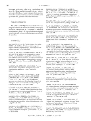 142

I.L.V.L. Santos et al.

biológica, utilizando coberturas graminíferas de
sorgo devido a sua fitotoxicidade, oferece interessantes possibilidades para abordagens biorracionais
mais eficazes no controle das ervas daninhas e na
qualidade dos grandes cultivares brasileiros.

BARBOSA, L.C.A.; PEREIRA, U.A.; MALTHA,
C.R.A.; TEIXEIRA, R.R.; VALENTE, V.M.M.; FERREIRA, J.R.O.; COSTA-LOTUFO, L.V.; MORAES, M.O.;
PESSOA, C. Synthesis and biological evaluation of
2,5-Bis(alkylamino)-1,4-benzoquinones. Molecules, v.15,
p.5629-5643, 2010.
BELZ, R.G. Allelopathy in crop/weed interactions – an
update. Pest Management Science, v.63, p.308-326, 2007.

AGRADECIMENTOS
À CAPES e ao CNPQ pela concessão de bolsas de
pesquisa em nível de Desenvolvimento Tecnológico
Industrial, Mestrado e de Doutorado. A todos os
pesquisadores dessa e de outras instituições que de
uma forma ou de outra contribuíram para a conclusão
do trabalho.

REFERÊNCIAS
ARCHANGELO, E.R.; SILVA, J.B.; SILVA, A.A.; FERREIRA, L.R.; KARAM, D. Tolerância do sorgo forrageiro ao herbicida primestra SC. Revista Brasileira de
Milho e Sorgo, v.1, n.2, p.59-66, 2002.
BAERSON, S.R.; SANCHEZ-MOREIRAS, A.; PEDROL-BONJOCH, N.; SCHULZ, M.; KAGAN, I.A.; AGARWAL, A.K.; REIGOSA, M.J.; DUKE, S.O. Detoxification and transcriptome response in Arabidopsis seedlings
exposed to the allelochemical benzoxazolin-2(3H)-one.
The Journal of Biological Chemistry, v.280, n.23, p.2186721881, 2005.
BAERSON, S.R.; RIMANDO, A.M.; PAN, Z. Probing
allelochemical biosynthesis in sorghum root hairs.
Plant Signaling & Behavior, v.3, n.9, p.667-670,
2008a.
BAERSON, S.R.; DAYAN, F.E.; RIMANDO, A. M.;
NANAYAKKARA, N.P.D.; LIU,C.J.; SCHRODER,
J.; FISHBEIN, M.; PAN, Z.; KAGAN, I.A.; PRATT,
L.H.M.; PRATT, M.C.; DUKE, S.O. A functional
genomics investigation of allelochemical biosynthesis
in Sorghum bicolor root hairs. The Journal of Biological
Chemistry, v.283, n.6. p.3231-3247, 2008b.
BAIS, H.P.; PARK, S-W.; WEIR, T.L.; CALLAWAY,
R.M.; VIVANCO, J.M. How plants communicate using
the underground information superhighway. Trends in
Plant Science, v.9, n.1, p.26-32, 2004.
BARBOSA, T.M.L.; FERREIRA, F.A.; SOUZA, I.F.;
BARBOSA, L.C.A.; CASALI, V.W.D. Caracterização
química e efeitos alelopáticos de exsudatos radiculares
de plântulas de sorgo sobre Alface. Planta Daninha, v.16,
n.2, p.153-162, 1998.
BARBOSA, L.C.A.; FERREIRA, M.L.; DEMUNER, A.J.;
SILVA, A.A.; PEREIRA, R.C. Preparation and phytotoxicity of sorgoleone analogues. Quimica Nova, v.24, n.6,
p.751-755, 2001.

BLAIR, A.C.; WESTON, L.A.; NISSEN, S.J.; BRUNK,
G.R.; HUFBAUER, R A. The importance of analytical
techniques in allelopathy studies with the reported allelochemical catechin as an example. Biol Invasions, v.11,
p.325-332, 2009.
COMPANHIA NACIONAL DE ABASTECIMENTO
(Brasil). Brasília, DF: CONAB, 2011. Disponível em:
<www.conab.gov.br/conabweb/>. Acesso em: 28 jul.
2011.
COOK, D.; RIMANDO, A.M.; CLEMENTE, T.E.;
SCHRODER, J.; DAYAN, F.E.; NANAYAKKARA,
N.P.D.; PAN, Z.; NOONAN, B.P.; FISHBEIN, M.; ABE, I.;
DUKE, S.O.; BAERSON, S.R. Alkylresorcinol synthases
expressed in Sorghum bicolor root hairs play an essential
role in the biosynthesis of the allelopathic benzoquinone
sorgoleone. The Plant Cell, v.22, p.867-887, 2010.
CZARNOTA, M.A.; PAUL, R.N.; DAYAN, F.E.; NIMBAL, C.I.; WESTON, L.A. Mode of action, localization
of production, chemical nature, and activity of sorgoleone: a potent PSII inhibitor in Sorghum spp. root
exudates. Weed Technology. v.15, p.813-825, 2001.
DAYAN, F.E.; KAGAN, I.A.; RIMANDO, A.M.
Elucidation of the biosynthetic pathway of the
allelochemical sorgoleone using retrobiosynthetic
NMR analysis. The Journal of Biological Chemistry,
v.278, n.31, p.28607-28611, 2003.
DAYAN, F.E. Factors modulating the levels of the
allelochemical sorgoleone in Sorghum bicolor. Planta,
v.224, p.339-346, 2006.
DAYAN, F.E.; WATSON, S.B.; NANAYAKKARA,
N.P.D. Biosynthesis of lipid resorcinols and benzoquinones in isolated secretory plant root hairs. Journal of
Experimental Botany, v.58, n.12, p.6263-3272, 2007.
DAYAN, F.E.; CANTRELL, C.L.; DUKE, S.O. Natural
products in crop protection. Bioorganic & Medicinal
Chemistry, v.17, p.4022-4034, 2009a.
DAYAN, F.E.; HOWELL, J.L.; WEIDENHAMER, J.D.
Dynamic root exudation of sorgoleone and its in planta
mechanism of action. Journal of Experimental Botany,
v.60, n.7, p.2107-2117, 2009b.
DAYAN, F.E.; RIMANDO, A.M.; PAN, Z.; BAERSON,
S.R.; GIMSING, A.L.; DUKE, S.O. Sorgoleone. Phytochemistry, v.71, p.1032-1039, 2010.

Arq. Inst. Biol., São Paulo, v.79, n.1, p.135-144, jan./mar., 2012

 