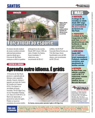SANTOS
         EDUCAÇÃO                                                                                                                          E MAIS




                                                                                                                                                                                     AS PESSOAS ENTREVISTADAS AUTORIZARAM POR ESCRITO O USO DE SUA IMAGEM E DEPOIMENTO
                                                                                                                                             HABITAÇÃO
                                                                                                                                           A entrega de 726
                                                                                                                                           moradias na cidade
                                                                                                               Agora, alunos               desde 2007 exigiu
                                                                                                               da EE Profa.                um investimento de
                                                                                                               Gracinda
                                                                                                               Ferreira                    R$ 23,9 milhões
                                                                                                               podem praticar              do Governo de
                                                                                                               esportes em                 São Paulo
                                                                                                               dias de chuva
                                                                                                               ou sol forte                    POUPATEMPO
                                                                                                                                           A unidade de Santos,
                                                                                                                                           inaugurada em 2008,
                                                                                                                                           pode fazer 4,8 mil

 Força total ao esporte                                                                                                                    atendimentos por mês,
                                                                                                                                           facilitando a vida de
                                                                                                                                           quem precisa
Os alunos da rede estadual             poliesportivas das escolas.                      milhões. Na EE Profa.                              tirar documentos
de ensino recebem estímulo             Desde 2007, foram 1.086 em                       Gracinda Maria Ferreira, na                          AÇÃO SOCIAL
adicional para praticar                todo o Estado. Em Santos,                        Vila São Jorge, foram                              Desde 2007,
esportes desde que o                   foram instaladas 13                              beneﬁciados cerca de 800                           R$ 2,5 milhões
Governo de São Paulo                   coberturas, com                                  alunos, com investimento                           foram repassados à
começou a cobrir as quadras            investimento de R$ 4,3                           de R$ 220 mil.                                     Prefeitura, mediante
                                                                                                                                           convênios, para
                                                                                                                                           atendimento de
  CENTRO DE LÍNGUAS                                                                                                                        famílias carentes

Aprenda outro idioma. É grátis                                                                                                               NUTRIÇÃO
                                                                                                                                           No Bom Prato, uma




                                                                                                                                                                                     CIDADANIA É MANTER A CIDADE LIMPA. NÃO JOGUE ESTE BOLETIM NO CHÃO
                                                                                                                                           refeição completa
 O Governo de São Paulo                                                                                                                    custa só R$ 1. O
promove o aprendizado de                                                                                                                   restaurante, mantido
idiomas como espanhol,                                                                                                                     pelo governo
alemão, francês, italiano e                                                                                                                estadual, ﬁca no
japonês, por meio do Centro                                                                                                                Mercado Municipal
de Estudos de Línguas
(CEL). Em Santos, as
atividades já foram
iniciadas. Na EE Olga Cury,
                                                                                                                                           Expediente – Jornalista responsável:
na rua Alexandre Fleming,                                                                                                                  Eduardo Mattos – MTB 13.060 (SP) –
                                                                                                                                           Governo do Estado de São Paulo –
s/nº, fone (13) 3238-0172, no                                                                                                              Av. Morumbi, 4.500 – CEP 05650-905 –
Bairro da Aparecida, é                                                                                                                     São Paulo – SP – Fone: (0xx11)
                                                                                                                                           2193-8344 (PABX). Este boletim é uma
possível ter aulas de inglês.                                                                                                              publicação de informação à comunidade,
                                                                                                                                           distribuída gratuitamente. Sua venda é
Podem se inscrever                                                                                                                         proibida. Mais informações, notícias e
                                                                                                                                           serviços no site www.saopaulo.sp.gov.br
estudantes do ensino médio.            Em Santos, alunos podem aprender inglês no EE Olga Cury

                 Você pode participar do Governo de São Paulo, dando sugestões e opiniões. Em casa, no Acessa SP de sua cidade ou mesmo numa lan house, basta acessar a internet e
 Fale com        se cadastrar em redes sociais como Orkut (www.orkut.com.br/Main#Community?cmm=90814067), Twitter (www.twitter.com/governosp), Facebook (www.facebook.
 o Governo       com/governosp), YouTube (www.youtube.com/governosp) ou Flickr (www.ﬂickr.com/governosp). Por meio desses canais, além de enviar comentários, você receberá
                 informações atualizadas sobre as ações e serviços do Governo do Estado. Para receber este boletim, inscreva-se pelo e-mail saopaulosite@comunicacao.sp.gov.br
 