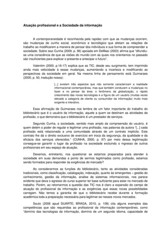 Atuação profissional e a Sociedade da informação



       A contemporaneidade é reconhecida pela rapidez com que as mudanças ocorrem,
são mudanças de cunho social, econômico e tecnológico que afetam as relações de
trabalho ao modificarem a maneira de pensar dos indivíduos e sua forma de compreender a
sociedade. Sobre isso Cunha (2009, p. 96) apoiada em DeMasi (2003) afirma que “difundiu-
se uma consciência de que as visões do mundo com as quais nos orientamos no passado
são insuficientes para explicar o presente e antecipar o futuro”.

       Valentim (2000, p.16-17) explica que as TIC, desde seu surgimento, tem imprimido
ainda mais velocidade à essas mudanças, aumentando a incerteza e modificando as
perspectivas da sociedade em geral. Na mesma linha de pensamento está Guimaraes
(2000, p. 50, tradução nossa):

                      [...] existem três aspectos que não somente caracterizam a realidade
                      informacional contemporânea, mas que também conduzem a mudanças no
                      fazer e no pensar da área: o fenômeno da globalização, o rápido
                      crescimento das novas tecnologias e a figura de um usuário (muitas vezes
                      elevado a categoria de cliente ou consumidor da informação) muito mais
                      exigente e interativo.

        Essa afirmação de Guimaraes nos lembra de um fator importante do trabalho do
bibliotecário que é o usuário da informação, aquele a quem se destinam as atividades da
profissão, o que demonstra que o bibliotecário é um prestador de serviços.

        Segundo Cunha, a sociedade, sentido mais amplo da compreensão do usuário, é
quem detém o poder de regular e legitimar uma profissão, nas palavras da autora “[...] cada
profissão está relacionada a uma comunidade através de um contrato implícito. Este
contrato lhe dá o direito exclusivo de exercício em troca da segurança, da qualidade e da
eficácia dos serviços oferecidos.” (CUNHA, 2000, p. 97) por meio dessa legitimação
consegue-se garantir o lugar da profissão na sociedade excluindo o ingresso de outros
profissionais em seu espaço de atuação.

       Devemos, entretanto, nos questionar se estamos preparados para atender à
sociedade em suas demandas a ponto de sermos legitimados como profissão, estamos
sendo formados para responder às exigências do mercado?

        Ao considerarmos as funções do bibliotecário, tanto as atividades consideradas
tradicionais, como classificação, catalogação, indexação, quanto às emergentes – gestão do
conhecimento, gestão da informação, analise de sistemas informacionais, nos parece
evidente que deva o egresso do curso superior ter base suficiente para estar no mercado de
trabalho. Porém, ao retomarmos a questão das TIC nos é claro a expansão do campo de
atuação do profissional da informação e as exigências que essas novas possibilidades
carregam. Não temos a garantia de que o bibliotecário recebe durante a formação
acadêmica toda a preparação necessária para legitimar-se nesses novos mercados.

      Souto (2006 apud DUARTE; BRAGA, 2010, p. 108) cita alguns exemplos das
competências que são requeridas ao profissional da informação contemporâneo, como
“domínio das tecnologias da informação, domínio de um segundo idioma, capacidade de
 