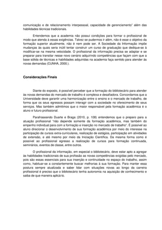 comunicação e de relacionamento interpessoal, capacidade de gerenciamento” além das
habilidades técnicas tradicionais.

       Entendemos que a academia não possui condições para formar o profissional de
modo que atenda à essas exigências. Talvez se pudermos ir além, não é esse o objetivo da
formação superior atualmente, não é nem pode ser. A Sociedade da Informação impõe
mudanças às quais seria inútil tentar construir um curso de graduação que dedique-se à
modificar-se na mesma velocidade. O profissional da informação precisa se adaptar e se
preparar para transitar nesse novo cenário adquirindo competências que façam com que a
base sólida de técnicas e habilidades adquiridas na academia faça sentido para atender às
novas demandas (CUNHA, 2000.).



Considerações Finais



       Diante do exposto, é possível perceber que a formação do bibliotecário para atender
às novas demandas do mercado de trabalho é complexa e desafiadora. Concordamos que a
Universidade deve garantir uma harmonização entre o ensino e o mercado de trabalho, de
forma que os seus egressos possam interagir com a sociedade no oferecimento de seus
serviços. Mas também admitimos que o maior responsável pela formação acadêmica é o
aluno e futuro profissional.

        Parafraseando Duarte e Braga (2010, p. 108) entendemos que o preparo para a
atuação profissional “não depende somente da formação acadêmica, mas também do
empenho individual para com a formação e inserção no mercado de trabalho”. É possível ao
aluno direcionar o desenvolvimento de sua formação acadêmica por meio do interesse na
participação de cursos extra-curriculares, realização de estágios, participação em atividades
de extensão, e até mesmo por meio da Iniciação Científica. Da mesma forma como é
possível ao profissional egresso a realização de cursos para formação continuada,
seminários, eventos de classe, entre outros.

        O profissional da informação, em especial o bibliotecário, deve estar apto a agregar
às habilidades tradicionais de sua profissão as novas competências exigidas pelo mercado,
pois são essas essenciais para sua inserção e continuidade no espaço do trabalho, assim
como, habituar-se a constantemente buscar melhorias à sua formação. Para manter essa
postura sempre atualizada e saber lidar com situações novas ao longo da carreira
profissional é preciso que o bibliotecário tenha autonomia na aquisição de conhecimento e
saiba de que maneira aplicá-lo.
 