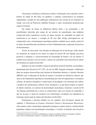 10
Encontramos referências ao Recôncavo baiano e informações mais específica sobre a
história da cidade de São Félix em panfletos e catálogos comemorativos de produção
independente, exemplo de uma publicação comemorativa por ocasião da do centenário da
cidade, com texto da Professora Adalbélia Dourado, e outra, recentemente produzida pela
empresa Votoratin.
Em função do desejo do Babalorixá Idelson Sales e da comunidade, e das
possibilidades oferecidas pelo espaço do seu terreiro, de musealização, uma tendência
comprovada pelas experiências recentes de alguns terreiros de candomblé da capital em
transformar-se em museus, a exemplo do Ilê Axé Opô Afonjá, preocupamo-nos em
compreender como a documentação museológica poderia contribuir nesse sentido, porém foi
na noção de patrimônio que encontramos as bases fundamentais para a aplicação do processo
de documentação.
Existe, de nossa parte, uma intenção na elaboração de um dossiê que venha atender
aos propósitos de criação de um museu no espaço do terreiro Ilê Axé Ogunjá, que possa
promover a cidadania e o desenvolvimento da comunidade do terreiro e do seu entorno. É
também nossa intenção, com esse dossiê, o registro do candomblé como referencial da cultura
afro-brasileira na cidade de São Félix.
Seguimos em nosso trabalho a noção de patrimônio imaterial2
definida, recomendada e
determinada pelo Decreto-Lei N.o 3551, do ano de 2000. Segundo orientação e deliberação
dada nos projetos desenvolvidos pelo Instituto do Patrimônio Histórico e Artístico Nacional
(IPHAN), para a elaboração de dossiês de registro e inventário de referências culturais, que
situa ser de fundamental importância a documentação por meio de mapeamentos e inventários
culturais, de registros etnográficos e audiovisuais, de divulgação e da valorização dos saberes
e produtos das manifestações culturais. Essas orientações e as que dizem respeito ao registro
de objetos materiais, no contexto da documentação museológica, nortearam o estudo do Ilê
Axé Ogunjá, permitindo-nos o acesso ao conhecimento sobre esse terreiro de candomblé, o
que foi, do que é e quem faz acontecer essa manifestação, ressaltando sua importância na
formação e preservação da cultura afro-brasileira em São Félix.
Estruturamos o presente trabalho em seis capítulos. Esta Introdução seguida dos
capítulos: 2. Metodologia da Pesquisa, Patrimônio Cultural e Documentação Museológica,
onde tratamos sobre a metodologia empregada na pesquisa e aportes teóricos, correlacionando
patrimônio cultural com documentação museológica; 3. Estudos da Religião Afro-brasileira
2
Patrimônio Imaterial é uma fonte de identidade que carrega a sua própria história nas linguagens, tradições
orais e diversas manifestações culturais, a exemplo do samba de roda do Recôncavo.
 