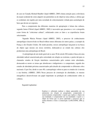 13
de caso no Canadá, Richard Handler (Apud ABREU, 2005) chama atenção para a relevância
da noção ocidental de como adquirir um patrimônio ou de objetivar uma cultura, e afirma que
os ocidentais são regidos por uma sociedade de colecionamento voltada para acumulação de
bens que devem ser expostos.
Para a compreensão das diferentes maneiras de apropriação e leitura das culturas,
segundo James Cliford (Apud ABREU, 2005) é necessário que passemos a ver a etnografia
como forma de “colecionar cultura”, enfatizando como os fatos e as experiências foram
selecionados.
Segundo Mariza Peirano (Apud ABREU, 2005), o processo de conhecimento
antropológico desenvolvido no Brasil trilhou rumos diferentes de outros países, a exemplo da
França e dos Estados Unidos. De modo peculiar, nossos antropólogos lançaram-se na busca
do objeto aqui mesmo em nosso território, dedicando-se ao estudo das culturas eles
produziram uma antropologia do Brasil.
A antropologia de um modo geral até os anos 50 do século XX tendeu à busca de uma
alteridade radical caracterizada pela curiosidade em relação ao exotismo, e partiu daí para os
chamados estudos de fricção interétnica caracterizados pelo contato entre alteridades,
destacando-se nestes os temas que abordavam o indigenismo e o campesinato, seguido dos
estudos de alteridade próxima caracterizados pelo desafio de compreender os diferentes ethos
nacionais. E por fim, desde os anos 80, a antropologia voltou-se para os estudos de si mesma
e sua história. (ABREU, 2005) Nesse processo de construção de alteridades, os museus
etnográficos desenvolveram um papel importante na produção do conhecimento sobre as
culturas.
Segundo Laplantine:
Explicar é, sobretudo explicar o objeto apreendido em sua
autonomia em relação ao pesquisador, compreender, é
inclusivamente compreender o sujeito que explica o objeto em
sua totalidade, é compreender em sua totalidade o sujeito e o
objeto de forma que se possa apreender o processo que se
realiza durante a visão e a enunciação. (LAPLATINE, 2004. p.
94).
 