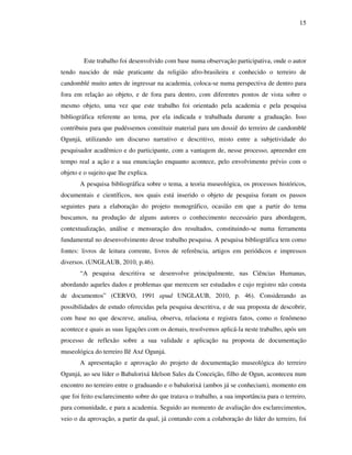 15
Este trabalho foi desenvolvido com base numa observação participativa, onde o autor
tendo nascido de mãe praticante da religião afro-brasileira e conhecido o terreiro de
candomblé muito antes de ingressar na academia, coloca-se numa perspectiva de dentro para
fora em relação ao objeto, e de fora para dentro, com diferentes pontos de vista sobre o
mesmo objeto, uma vez que este trabalho foi orientado pela academia e pela pesquisa
bibliográfica referente ao tema, por ela indicada e trabalhada durante a graduação. Isso
contribuiu para que pudéssemos constituir material para um dossiê do terreiro de candomblé
Ogunjá, utilizando um discurso narrativo e descritivo, misto entre a subjetividade do
pesquisador acadêmico e do participante, com a vantagem de, nesse processo, apreender em
tempo real a ação e a sua enunciação enquanto acontece, pelo envolvimento prévio com o
objeto e o sujeito que lhe explica.
A pesquisa bibliográfica sobre o tema, a teoria museológica, os processos históricos,
documentais e científicos, nos quais está inserido o objeto de pesquisa foram os passos
seguintes para a elaboração do projeto monográfico, ocasião em que a partir do tema
buscamos, na produção de alguns autores o conhecimento necessário para abordagem,
contextualização, análise e mensuração dos resultados, constituindo-se numa ferramenta
fundamental no desenvolvimento desse trabalho pesquisa. A pesquisa bibliográfica tem como
fontes: livros de leitura corrente, livros de referência, artigos em periódicos e impressos
diversos. (UNGLAUB, 2010, p.46).
“A pesquisa descritiva se desenvolve principalmente, nas Ciências Humanas,
abordando aqueles dados e problemas que merecem ser estudados e cujo registro não consta
de documentos” (CERVO, 1991 apud UNGLAUB, 2010, p. 46). Considerando as
possibilidades de estudo oferecidas pela pesquisa descritiva, e de sua proposta de descobrir,
com base no que descreve, analisa, observa, relaciona e registra fatos, como o fenômeno
acontece e quais as suas ligações com os demais, resolvemos aplicá-la neste trabalho, após um
processo de reflexão sobre a sua validade e aplicação na proposta de documentação
museológica do terreiro Ilê Axé Ogunjá.
A apresentação e aprovação do projeto de documentação museológica do terreiro
Ogunjá, ao seu líder o Babalorixá Idelson Sales da Conceição, filho de Ogun, aconteceu num
encontro no terreiro entre o graduando e o babalorixá (ambos já se conheciam), momento em
que foi feito esclarecimento sobre do que tratava o trabalho, a sua importância para o terreiro,
para comunidade, e para a academia. Seguido ao momento de avaliação dos esclarecimentos,
veio o da aprovação, a partir da qual, já contando com a colaboração do líder do terreiro, foi
 