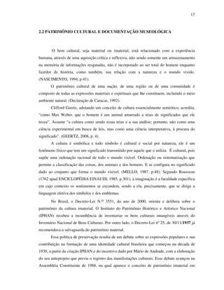 17
2.2 PATRIMÔNIO CULTURAL E DOCUMENTAÇÃO MUSEOLÓGICA
O bem cultural, seja material ou imaterial, está relacionado com a experiência
humana, através de uma aquisição crítica e reflexiva, não sendo somente um armazenamento
na memória de informações resgatadas, não é incorporado ao ser total do homem enquanto
fazedor de história, como também, sua relação com a natureza e o mundo vivido.
(NASCIMENTO, 1994, p.41).
O patrimônio cultural de uma nação, de uma região ou de uma comunidade é
composto de todas as expressões materiais e espirituais que lhe constituem, incluindo o meio
ambiente natural. (Declaração de Caracas, 1992).
Clifford Geertz, adotando um conceito de cultura essencialmente semiótico, acredita,
“como Max Weber, que o homem é um animal amarrado a teias de significados que ele
teceu”. Assume “a cultura como sendo essas teias e a sua análise; portanto, não como uma
ciência experimental em busca de leis, mas como uma ciência interpretativa, à procura do
significado”. (GEERTZ, 2008, p. 4).
A cultura é simbólica e todo símbolo é cultural e social por natureza, ele é um
fenômeno físico que tem um significado transmitido por aquele que o utiliza. É cultural, pois
supõe uma ordenação racional de todo o mundo visível. Ordenação ou sistematização que
permite a classificação das coisas, dos animais e dos homens. E se configura no significado
dado ao conjunto que forma o mundo visível. (MELLO, 1987. p.48). Segundo Rousseau
(1762 apud ENCICLOPÉDIA EINAUDI, 1985, p.301), a imaginação é a faculdade específica
em cujo contexto os sentimentos se escondem, sendo a ela, precisamente, que se dirige a
linguagem efetiva dos símbolos e dos emblemas.
No Brasil, o Decreto-Lei N.o 3551, do ano de 2000, orienta e delibera sobre o
patrimônio da cultura imaterial. O Instituto do Patrimônio Histórico e Artístico Nacional
(IPHAN) recebeu a incumbência de inventariar os bens culturais intangíveis através do
Inventário Nacional de Bens Culturais. Por outro lado, o Decreto-Lei nº 25, de 30/11/1937 já
recomendava a salvaguarda do patrimônio material.
Essa política de preservação resulta de um debate sobre as expressões populares e sua
contribuição na formação de uma identidade cultural brasileira que começou na década de
1930, a partir da criação IPHAN e do incentivo dado por Mário de Andrade, com a elaboração
do seu anteprojeto que previa o registro das manifestações culturais. Esse debate avançou na
Assembléia Constituinte de 1988, na qual aparece o conceito de patrimônio imaterial em
 