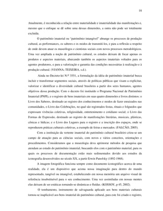 18
Atualmente, é reconhecida a relação entre materialidade e imaterialidade das manifestações e,
mesmo que o enfoque se dê sobre uma dessas dimensões, a outra não pode ser totalmente
excluída.
O patrimônio imaterial ou “patrimônio intangível” abrange os processos de produção
cultural, as performances, os saberes e os modos de transmiti-los, e para a reflexão a respeito
de onde devem atuar os museólogos e cientistas sociais com novos processos metodológicos.
Uma vez ampliada a noção de patrimônio cultural, os estudos deixam de focar apenas os
produtos e aspectos materiais, abarcando também os aspectos imateriais voltados para os
agentes produtores, e para a valorização e garantia das condições necessárias à realização e à
produção cultural. (VIANNA; TEIXEIRA, s.d.).
Ainda no Decreto-lei N.o 3551, a formulação da idéia de patrimônio imaterial busca
incluir e transformar segmentos sociais, através de políticas públicas que visam a explicitar,
valorizar e identificar a diversidade cultural brasileira a partir dos seres humanos, agentes
objetivos dessa produção. Com o decreto foi instituído o Programa Nacional de Patrimônio
Imaterial (PNPI), e o registro de bens imateriais em suas quatro dimensões e livros distintos: o
Livro dos Saberes, destinado ao registro dos conhecimentos e modos de fazer enraizados nas
comunidades, o Livro das Celebrações, no qual são registrados festas, rituais e folguedos que
expressam vivências coletivas, religiosidade, entretenimento e cotidiano social; o Livro das
Formas de Expressão, destinado ao registro de manifestações literárias, musicais, plásticas,
cênicas e lúdicas; e o Livro dos Lugares para o registro e a inscrição dos espaços, onde se
reproduzem práticas culturais coletivas, a exemplo de feiras e mercados. (FALCÃO, 2005).
Com a instituição da vertente imaterial do patrimônio cultural brasileiro criou-se um
campo de atuação para as ciências sociais, com novos e vários conceitos, orientações e
procedimentos. Consideramos que a museologia deva aprimorar métodos de pesquisa que
atendam ao estudo do patrimônio imaterial, buscando elos com o patrimônio material, para os
quais os processos de documentação estão mais sedimentados devido aos estudos da
iconografia desenvolvidos no século XX, a partir Erwin Panofsky (1892-1968).
A imagem fotográfica funciona sempre como documento iconográfico acerca de uma
realidade, ela é um dispositivo que aciona nossa imaginação para dentro do mundo
representado, tangível ou intangível, estabelecendo em nossa memória um arquivo visual de
referência insubstituível para o seu conhecimento. Uma vez assimiladas em nossas mentes
elas deixam de ser estáticas tornando-se dinâmicas e fluídas. (KOSSOY, p 45, 2002).
O tombamento, instrumento de salvaguarda aplicado aos bens materiais culturais
tornou-se inaplicável aos bens imaterial do patrimônio cultural, para este foi criado o registro,
 