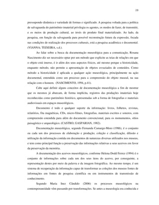19
pressupondo dinâmica e variedade de formas e significado. A pesquisa voltada para a política
de salvaguarda do patrimônio imaterial privilegia os agentes, os modos de fazer, de transmitir,
e os meios de produção cultural, ao invés do produto final materializado. Ao lado, da
pesquisa, em função da salvaguarda para possível reconstrução futura da expressão, focada
nas condições de realização dos processos culturais, está a pesquisa acadêmica e documental.
(VIANNA; TEIXEIRA, s.d.).
Ao falar sobre a busca da documentação museológica para a comunicação, Rosana
Nascimento diz ser necessário optar por um método que explicite as teias de relações em que
o objeto está imerso, é ir além dos seus aspectos físicos, até mesmo porque a historicidade,
enquanto método, não permite a apresentação de objetos esvaziados de conteúdos. Como
método a historicidade é aplicada a qualquer ação museológica, principalmente na ação
documental, entendida como um processo para a compreensão do objeto museal, na sua
relação com o homem. (NASCIMENTO, 1994, p.41).
Cabe aqui definir alguns conceitos de documentação museológica a fim de mostrar
que os mesmos já abarcam, de forma implícita, registros das produções imateriais hoje
reconhecidas como patrimônio histórico, apresentadas sob a forma de fotografias e materiais
audiovisuais em espaços museológicos.
Documento é todo e qualquer suporte da informação: livros, folhetos, revistas,
relatórios, fita magnéticas, CDs, micro-filmes, fotografias, materiais escritos e sonoros, com
compreensão estendida para além do documento convencional, para os monumentos, sítios
paisagístico e arqueológico. (CASTRO; GASPARIAN, 1982).
Documentação museológica, segundo Fernanda Camargo-Moro (1986), é o conjunto
ou cada um dos processos de elaboração e produção, coleção e classificação, difusão e
utilização da informação contida em documentos de naturezas diversas utilizados nos museus,
e tem como principal função a preservação das informações relativas a seus acervos em favor
da preservação da memória.
A documentação dos acervos museológicos, conforme Helena Dodd Ferrez (1994) é o
conjunto de informações sobre cada um dos seus itens do acervo, por conseguinte, a
representação destes por meio da palavra e da imagem fotográfica. Ao mesmo tempo, é um
sistema de recuperação da informação capaz de transformar as coleções dos museus fontes de
informações em fontes de pesquisa científica ou em instrumentos de transmissão de
conhecimento.
Segundo Maria Inez Cândido (2006) os processos museológicos na
contemporaneidade vêm passando por transformações. Se antes a museologia era conhecida e
 