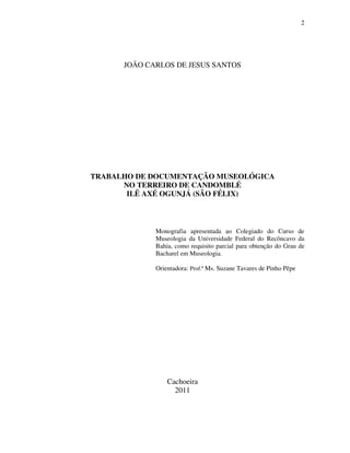2
JOÃO CARLOS DE JESUS SANTOS
TRABALHO DE DOCUMENTAÇÃO MUSEOLÓGICA
NO TERREIRO DE CANDOMBLÉ
ILÊ AXÉ OGUNJÁ (SÃO FÉLIX)
Monografia apresentada ao Colegiado do Curso de
Museologia da Universidade Federal do Recôncavo da
Bahia, como requisito parcial para obtenção do Grau de
Bacharel em Museologia.
Orientadora: Prof.ª Ms. Suzane Tavares de Pinho Pêpe
Cachoeira
2011
 