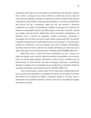 20
considerada como técnica, ela vem buscando seu reconhecimento como disciplina científica.
Neste sentido, a produção de uma teoria atribuída aos profissionais da área, partiu do
consenso de que compilações, tipologias, levantamentos de dados em fichário já não atendiam
à demanda do caráter científico conquistado pela museologia, e sim a busca de conhecimento
num processo em que o pesquisador, aquele que fala, que interroga o documento
compromete-se em explicar os procedimentos utilizados na construção do seu discurso em
função de sua legitimação. Para isso, cita Mário Chagas, ao dizer que é necessário “apontar
uma unidade conceitual possível, definida pela relação homem/bem cultural/espaço, e de
articulá-la com os conceitos de patrimônio, memória, preservação, comunicação e
investigação, tudo isso tendo como pano de fundo o tempo em permanente fluir”. Para atender
à demanda contemporânea de cientificidade nos processos museológicos, é necessário que a
produção do conhecimento nessa área demande uma rotina de pesquisa interdisciplinar,
associada a discussões teóricas, além de uma constante interlocução com outras áreas que de
algum modo, opere com a questão do documento. (CHAGAS Apud CÂNDIDO, 2006, p.37)
Maria Célia Santos, ao falar sobre museus comunitários, diz que “o museu é um
espaço privilegiado, onde é possível concretizar propostas de intercâmbio com as diversas
áreas e, ao mesmo tempo, produzir conhecimento a partir de temas e problemas que são
potencializados no desenvolvimento das ações de pesquisa, preservação e comunicação,
aplicadas em interação com as comunidades locais, reconhecendo no patrimônio cultural um
instrumento de educação e desenvolvimento social.” (SANTOS, 2000, p.12).
Com as transformações sofridas a partir da Nova Museologia ou Museologia Social,
que se aproxima das comunidades e dos produtores da cultura e de seus saberes, tem havido
uma abertura da museologia com relação à comunidade. Percebe-se com mais clareza o
intrincamento entre patrimônio material e imaterial, assim como a necessidade de registros
que reflitam esta relação.
 