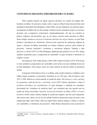 21
3 ESTUDOS DA RELIGIÃO AFRO-BRASILEIRA NA BAHIA
Neste capítulo tratamos de alguns aspectos referentes aos estudos da religião afro-
brasileira na Bahia. Os primeiros estudos sobre o negro no Brasil foram desenvolvidos pelo
maranhense Raimundo Nina Rodrigues (1862-1906), um dos fundadores da medicina legal e
da psiquiatria na Bahia. De sua obra emerge a temática racial, centrada no negro e no mestiço,
pensados sob a perspectiva evolucionista. Surpreendentemente, ele não era contrário às
práticas religiosas afro-brasileiras, que, na sua época, estavam muito presentes na Bahia.
Sobre religião, destaca-se seu livro O animismo fetichista dos negros baianos, no qual Nina
abordou a persistência do “fetichismo” africano como expressão do sentimento religioso de
negros e mestiços da Bahia, remontando aos tempos coloniais; escreveu sobre estados de
possessão, “oráculos fetichistas”, cerimônias e sincretismo religioso. Também a obra
Africanos no Brasil (1977), de Nina Rodrigues, publicada pela primeira vez em 1933, abriga
capítulos importantes para a compreensão do candomblé, os quais ressaltam o fetichismo na
religião e na arte.
Na década de 1930, Arthur Ramos (1903-1949) e Edison Carneiro (1912-1972) foram
os mais produtivos pesquisadores do candomblé, convivendo com uma realidade diversa da
de Nina Rodrigues. Nessa época, havia um maior número de terreiros dentro do perímetro
urbano.
O alagoano Arthur Ramos fixou-se na Bahia, onde estudou medicina e trabalhou como
médico legista, psiquiatra e psicanalista. Transferiu-se em 1933 para o Rio de Janeiro; entre
1937 e 1949, dedicou-se exclusivamente ao estudo do negro. Em Loucura e crime: questões
de psiquiatria, medicina forense e psicologia social (1937), Ramos apresentou o artigo O
problema psicológico do curandeirismo, no qual distinguiu o charlatão do curandeiro,
discordando dos “tratadistas da medicina legal”, por considerar que esta questão não era
tratada de forma conveniente. Escreveu A possessão fetichista na Bahia (1932) e O negro
brasileiro (1934), sendo a última, dirigida ao estudo das religiões, uma das mais importantes
obras desse autor. Nesta, ele fez uso do método histórico-cultural para tratar de temas como
religião jeje-nagô, cultos malês, cultos de origem banto, práticas mágicas, a dança e a música
nos candomblés, os fenômenos de possessão3
. Arthur Ramos demonstrou estar consciente de
3
RAMOS, Arthur. O negro brasileiro: etnografia religiosa. 3. ed. São Paulo: Companhia Editora Nacional,
1940 [1934].
 