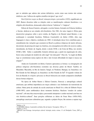 22
que os métodos que adotou não seriam definitivos, assim como suas teorias não seriam
infalíveis, mas “reflexos do espírito científico da época” que vivia4
.
Em O folclore negro no Brasil: demopsicologia e psicanálise (1935), republicado em
2007, Ramos dissertou sobre as relações entre as manifestações culturais brasileiras e as
religiões afro-brasileiras, destacando sobrevivências “totêmicas” e “mágicas”.
Edison de Souza Carneiro, advogado e escritor baiano, formado em Ciências Jurídicas
e Sociais, dedicou-se aos estudos afro-brasileiros. Em 1961, fez uma viagem à África para
desenvolver pesquisas sobre o povo ioruba, da Nigéria e do Daomé (atual Benim), e sua
aculturação à sociedade brasileira. Publicou Candomblés da Bahia (1948), obra cuja
linguagem é clara e objetiva, reeditada em 1969. A introdução desse livro contribuiu para o
entendimento das variações que assumem no Brasil as práticas religiosas de matriz africana,
decorrentes da presença do negro na América, em consequência do tráfico de escravos saídos,
inicialmente, da Guiné; de Angola, desde o século XVII; e da Costa da Mina, nos séculos
XVIII e XIX. Sobre o candomblé, Carneiro afirmou que, a partir da organização do culto,
houve uma aceitação do modelo de culto nagô “em toda parte”. Para ele, “os nagôs da Bahia
logo se constituíram numa espécie de elite e não tiveram dificuldade de impor à massa sua
religião”5
.
Ainda em Candomblés da Bahia, Carneiro apresentou as formas e as designações de
práticas religiosas afro-brasileiras existentes nas diversas partes do Brasil: Tambor, no
Maranhão; Macumba, no Rio de Janeiro; Xangô, no Nordeste; Batuque, na Amazônia e no
Rio Grande do Sul; Babaçuê, na Amazônia e no Rio Grande do Sul6
. O segundo volume do
livro de Bastide As religiões africanas no Brasil ofereceria um estudo comparativo detalhado
dessas formas religiosas.
Na época de Arthur Ramos e Edison Carneiro, florescia a antropologia cultural
americana, que atribuía importância aos traços culturais e aos fenômenos de transmissão da
cultura. Outra porta de entrada da escola americana no Brasil foi a obra de Gilberto Freyre
(1900-1987), autor emblemático desse momento histórico. Realizou “estudos de caráter
nacional”, sob uma ótica macroscópica, procurando interpretar o caráter nacional com base no
viés histórico-cultural7
. Suas posições refletiram as ideias de Franz Boas (1858-1942),
antropólogo americano culturalista que, segundo o próprio Freyre, lhe ensinou a separar raça
4
Ibidem, p. 26.
5
CARNEIRO, Edison. Candomblés da Bahia. Rio de Janeiro: Tecnoprint, 1969, p. 17.
6
Ibidem, p. 19-21.
7
MELLO, Luiz Gonzaga. Antropologia cultural: iniciação, teoria e temas. 13. ed. Petrópolis: Vozes, 2007, p.
288.
 