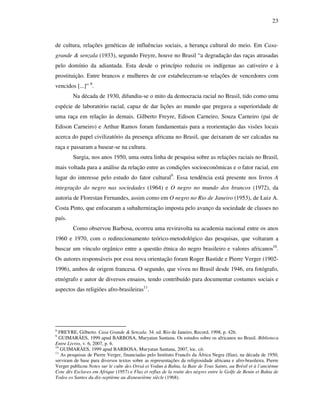 23
de cultura, relações genéticas de influências sociais, a herança cultural do meio. Em Casa-
grande & senzala (1933), segundo Freyre, houve no Brasil “a degradação das raças atrasadas
pelo domínio da adiantada. Esta desde o princípio reduziu os indígenas ao cativeiro e à
prostituição. Entre brancos e mulheres de cor estabeleceram-se relações de vencedores com
vencidos [...]” 8
.
Na década de 1930, difundiu-se o mito da democracia racial no Brasil, tido como uma
espécie de laboratório racial, capaz de dar lições ao mundo que pregava a superioridade de
uma raça em relação às demais. Gilberto Freyre, Edison Carneiro, Souza Carneiro (pai de
Edison Carneiro) e Arthur Ramos foram fundamentais para a reorientação das visões locais
acerca do papel civilizatório da presença africana no Brasil, que deixaram de ser calcadas na
raça e passaram a basear-se na cultura.
Surgia, nos anos 1950, uma outra linha de pesquisa sobre as relações raciais no Brasil,
mais voltada para a análise da relação entre as condições socioeconômicas e o fator racial, em
lugar do interesse pelo estudo do fator cultural9
. Essa tendência está presente nos livros A
integração do negro nas sociedades (1964) e O negro no mundo dos brancos (1972), da
autoria de Florestan Fernandes, assim como em O negro no Rio de Janeiro (1953), de Luiz A.
Costa Pinto, que enfocaram a subalternização imposta pelo avanço da sociedade de classes no
país.
Como observou Barbosa, ocorreu uma reviravolta na academia nacional entre os anos
1960 e 1970, com o redirecionamento teórico-metodológico das pesquisas, que voltaram a
buscar um vínculo orgânico entre a questão étnica do negro brasileiro e valores africanos10
.
Os autores responsáveis por essa nova orientação foram Roger Bastide e Pierre Verger (1902-
1996), ambos de origem francesa. O segundo, que viveu no Brasil desde 1946, era fotógrafo,
etnógrafo e autor de diversos ensaios, tendo contribuído para documentar costumes sociais e
aspectos das religiões afro-brasileiras11
.
8
FREYRE, Gilberto. Casa Grande & Senzala. 34. ed. Rio de Janeiro, Record, 1998, p. 426.
9
GUIMARÃES, 1999 apud BARBOSA, Muryatan Santana. Os estudos sobre os africanos no Brasil. Biblioteca
Entre Livros, v. 6, 2007, p. 6.
10
GUIMARÃES, 1999 apud BARBOSA, Muryatan Santana, 2007, loc. cit.
11
As pesquisas de Pierre Verger, financiadas pelo Instituto Francês da África Negra (Ifan), na década de 1950,
serviram de base para diversos textos sobre as representações da religiosidade africana e afro-brasileira. Pierre
Verger publicou Notes sur le culte des Orisá et Vodun à Bahia, la Baie de Tous Saints, au Brésil et à l’anciènne
Cote dês Esclaves em Afrique (1957) e Flux et reflux de la traite des nègres entre le Golfe de Benin et Bahia de
Todos os Santos du dix-septième au dixneuvième siècle (1968).
 
