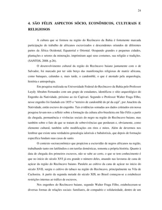 24
4. SÃO FÉLIX ASPECTOS SÓCIO, ECONÔMICOS, CULTURAIS E
RELIGIOSOS
A cultura que se formou na região do Recôncavo da Bahia é fortemente marcada
participação do trabalho de africanos escravizados e descendentes oriundos de diferentes
partes da África Ocidental, Equatorial e Oriental. Ocupando grandes e pequenas cidades,
plantações e setores da mineração, imprimiram aqui seus costumes, sua religião e tradições.
(SANTOS, 2008. p.26).
O desenvolvimento cultural da região do Recôncavo baiano juntamente com o de
Salvador, foi marcado por ter sido berço das manifestações religiosas de matriz africana,
como batuques, calundus e, mais tarde, o candomblé, o que é atestado pela arqueologia,
história e antropologia.
Em pesquisa realizada na Universidade Federal do Recôncavo da Bahia pelo Professor
Luydy Abrahm Fernandes com um grupo de estudantes, identificou o sítio arqueológico do
Engenho da Natividade, próximo ao rio Capivari. Segundo o Professor Walter Fraga Filho,
nesse engenho foi fundado em 1855 o “terreiro de candomblé do pé da cajá”, por Anacleto da
Natividade, então escravo do engenho. Tais evidências somadas aos dados coletados em nossa
pesquisa levam-nos a refletir sobre a formação da cultura afro-brasileira em São Félix a partir
da chegada, permanência e vivências sociais do negro na região do Recôncavo baiano, mas
também sobre o fato de que se tratam de sobrevivências que perduram e, obviamente, como
elemento cultural, também sofre modificações em ritos e mitos. Além de devermos nos
lembrar que existe uma verdadeira genealogia ialorixás e babalorixás, que depois de formação
específica fundam suas casas de santo.
O contexto socioeconômico que propiciou a escravidão de negros africanos na região,
trabalhando tanto em latifúndios e em tarefas domésticas, remonta a própria história. Quanto à
data de chegada dos primeiros escravos, não se sabe ao certo, o que se tem conhecimento é
que no início do século XVI já era grande o número deles, atuando nas lavouras de cana de
açúcar da região do Recôncavo baiano. Paralelo ao cultivo da cana de açúcar no início do
século XVII, surgiu o cultivo do tabaco na região do Recôncavo, principalmente na Vila de
Cachoeira. A partir da segunda metade do século XIX, no Brasil começou-se a estabelecer
restrições internas ao tráfico de escravos,
Nos engenhos do Recôncavo baiano, segundo Walter Fraga Filho, estabeleceram-se
diversas formas de relações sociais: familiares, de compadrio e solidariedade, dentro de um
 