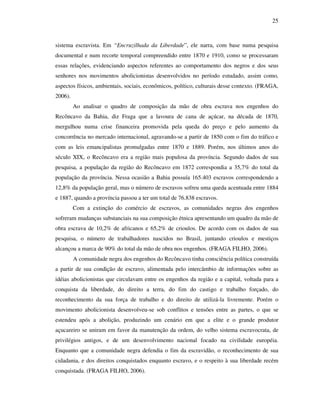 25
sistema escravista. Em “Encruzilhada da Liberdade”, ele narra, com base numa pesquisa
documental e num recorte temporal compreendido entre 1870 e 1910, como se processaram
essas relações, evidenciando aspectos referentes ao comportamento dos negros e dos seus
senhores nos movimentos abolicionistas desenvolvidos no período estudado, assim como,
aspectos físicos, ambientais, sociais, econômicos, político, culturais desse contexto. (FRAGA,
2006).
Ao analisar o quadro de composição da mão de obra escrava nos engenhos do
Recôncavo da Bahia, diz Fraga que a lavoura de cana de açúcar, na década de 1870,
mergulhou numa crise financeira promovida pela queda do preço e pelo aumento da
concorrência no mercado internacional, agravando-se a partir de 1850 com o fim do tráfico e
com as leis emancipalistas promulgadas entre 1870 e 1889. Porém, nos últimos anos do
século XIX, o Recôncavo era a região mais populosa da província. Segundo dados de sua
pesquisa, a população da região do Recôncavo em 1872 correspondia a 35,7% do total da
população da província. Nessa ocasião a Bahia possuía 165.403 escravos correspondendo a
12,8% da população geral, mas o número de escravos sofreu uma queda acentuada entre 1884
e 1887, quando a província passou a ter um total de 76.838 escravos.
Com a extinção do comércio de escravos, as comunidades negras dos engenhos
sofreram mudanças substanciais na sua composição étnica apresentando um quadro da mão de
obra escrava de 10,2% de africanos e 65,2% de crioulos. De acordo com os dados de sua
pesquisa, o número de trabalhadores nascidos no Brasil, juntando crioulos e mestiços
alcançou a marca de 90% do total da mão de obra nos engenhos. (FRAGA FILHO, 2006).
A comunidade negra dos engenhos do Recôncavo tinha consciência política construída
a partir de sua condição de escravo, alimentada pelo intercâmbio de informações sobre as
idéias abolicionistas que circulavam entre os engenhos da região e a capital, voltada para a
conquista da liberdade, do direito a terra, do fim do castigo e trabalho forçado, do
reconhecimento da sua força de trabalho e do direito de utilizá-la livremente. Porém o
movimento abolicionista desenvolveu-se sob conflitos e tensões entre as partes, o que se
estendeu após a abolição, produzindo um cenário em que a elite e o grande produtor
açucareiro se uniram em favor da manutenção da ordem, do velho sistema escravocrata, de
privilégios antigos, e de um desenvolvimento nacional focado na civilidade européia.
Enquanto que a comunidade negra defendia o fim da escravidão, o reconhecimento de sua
cidadania, e dos direitos conquistados enquanto escravo, e o respeito à sua liberdade recém
conquistada. (FRAGA FILHO, 2006).
 