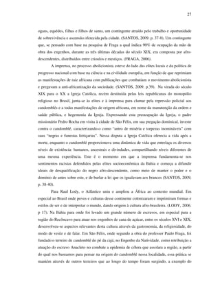 27
ogans, equédes, filhas e filhos de santo, um contingente atraído pelo trabalho e oportunidade
de sobrevivência e ascensão oferecida pela cidade. (SANTOS, 2009. p. 37-8). Um contingente
que, se pensado com base na pesquisa de Fraga a qual indica 90% de ocupação da mão de
obra dos engenhos, durante as três últimas décadas do século XIX, era composta por afro-
descendentes, distribuídos entre crioulos e mestiços. (FRAGA, 2006).
A imprensa, no processo abolicionista, esteve do lado das elites locais e da política de
progresso nacional com base na ciência e na civilidade européia, em função de que reprimiam
as manifestações de raiz africana com publicações que combatiam o movimento abolicionista
e pregavam a anti-africanização da sociedade. (SANTOS, 2009. p.39). Na virada do século
XIX para o XX a Igreja Católica, recém destituída pelas leis republicanas do monopólio
religioso no Brasil, junta-se às elites e à imprensa para clamar pela repressão policial aos
candomblés e a todas manifestações de origem africana, em nome da manutenção da ordem e
saúde pública, e hegemonia da Igreja. Expressando esta preocupação da Igreja, o padre
missionário Pedro Rocha em visita à cidade de São Félix, em sua pregação dominical, investe
contra o candomblé, caracterizando-o como “antro de miséria e torpezas inomináveis” com
suas “negras e funestas feitiçarias”. Nessa disputa a Igreja Católica oferecia a vida após a
morte, enquanto o candomblé proporcionava uma dinâmica de vida que entrelaça os diversos
níveis de existência: humanos, ancestrais e divindades, compartilhando níveis diferentes de
uma mesma experiência. Este é o momento em que a imprensa fundamenta-se nos
sentimentos racistas defendidos pelas elites socioeconômica da Bahia e começa a difundir
ideais de desqualificação do negro afro-descendente, como meio de manter o poder e o
domínio de antes sobre este, e de burlar a lei que os igualavam aos brancos (SANTOS, 2009,
p. 38-40).
Para Raul Lody, o Atlântico uniu e ampliou a África ao contexto mundial. Em
especial ao Brasil onde povos e culturas desse continente colonizaram e imprimiram formas e
estilos de ser e de interpretar o mundo, dando origem à cultura afro-brasileira. (LODY, 2006.
p 17). Na Bahia para onde foi levado um grande número de escravos, em especial para a
região do Recôncavo para atuar nos engenhos de cana de açúcar, entre os séculos XVI e XIX,
desenvolveu-se aspectos relevantes desta cultura através da gastronomia, da religiosidade, do
modo de vestir e de falar. Em São Félix, onde segundo a obra do professor Paulo Fraga, foi
fundado o terreiro de candomblé do pé da cajá, no Engenho da Natividade, como retribuição a
atuação do escravo Anacleto no combate a epidemia de cólera que assolara a região, a partir
do qual nos baseamos para pensar na origem do candomblé nessa localidade, essa prática se
mantém através de outros terreiros que ao longo do tempo foram surgindo, a exemplo do
 