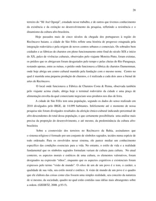 28
terreiro do “Ilê Axé Ogunjá”, estudado nesse trabalho, e de outros que tivemos conhecimento
da existência e da extinção no desenvolvimento da pesquisa, refletindo a resistência e o
dinamismo da cultura afro-brasileira.
Hoje passados mais de cinco séculos da chegada dos portugueses à região do
Recôncavo baiano, a cidade de São Félix reflete uma história de progresso estagnada pela
integração rodoviária e pela origem de novos centros urbanos e comerciais. Os sobrados bem
cuidados e as fábricas de charutos em pleno funcionamento entre final do século XIX e início
do XX, palco de vivências culturais, observados pelo viajante Moreira Pinto, foram extintas,
os prédios que os abrigavam foram desgastados pelo tempo e pelas cheias do Rio Paraguaçu,
restando apenas, entre as ruínas, o prédio onde funcionava a fábrica de charutos Dannemman,
onde hoje abriga um centro cultural mantido pela fundação com o mesmo nome. Centro no
qual é mantida uma pequena produção de charutos, e é realizada a cada dois anos a bienal de
artes do Recôncavo.
O local onde funcionava a Fábrica de Charutos Costa & Penna, observada também
pelo viajante acima citado, abriga hoje o terminal rodoviário da cidade e uma praça de
alimentação envolta da qual comerciante negociam seus produtos nos dias de feira.
A cidade de São Félix tem uma população, segundo os dados do senso realizado em
2010 divulgados pelo IBGE, de 14.099 habitantes. Infelizmente até o momento de nossa
pesquisa não foram divulgados resultados da aferição étnico-cultural indicando percentual de
afro-descendentes do total dessa população, o que certamente possibilitaria uma análise mais
precisa da proporção do desenvolvimento, e até mesmo, da predominância da cultura afro-
brasileira
Sobre a cosmovisão dos terreiros no Recôncavo da Bahia, assinalamos que
o sistema religioso é formado por um conjunto de símbolos sagrados, tecidos numa espécie de
todo ordenado. Para os envolvidos nesse sistema, ele parece mediar um conhecimento
específico das condições essenciais para a vida. No entanto, o estilo de vida e a realidade
fundamental que os símbolos sagrados formulam variam de cultura para cultura. No atual
contexto, os aspectos morais e estéticos de uma cultura, os elementos valorativos, foram
designados na expressão “ethos”, enquanto que os aspectos cognitivos e existenciais foram
expressos pelo termo “visão de mundo”. O ethos de um de um povo é o tom, o caráter, a
qualidade de sua vida, seu estilo moral e estético. A visão de mundo de um povo é o quadro
que ele elabora das coisas como elas fossem uma simples realidade, seu conceito da natureza
de si mesmo, da sociedade, quadro no qual estão contidas suas idéias mais abrangentes sobre
a ordem. (GEERTZ, 2008. p.93-5).
 