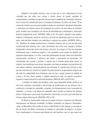 29
Religião é um padrão universal, uma vez que não se tem conhecimento de uma
sociedade que não tenha suas crenças e realize rituais, de grande variedade de
comportamento, variedade essa que não está associada à amplitude das instituições religiosas,
mas à cosmovisão adotada pelo povo; à variedade de doutrinas, de mitos e de rituais.” É um
sistema de símbolos que atua para estabelecer poderosas, penetrantes, duradouras disposições
e motivações nos homens através da formulação de conceitos de uma ordem de existência
geral, vestindo essas concepções com tal aura de fatualidade que as disposições e motivações
parecem singularmente reais” (GEERTZ. 2008. p. 67). Em parte a religião é uma tentativa
implícita e diretamente sentida de conservar a provisão de significados gerais em torno dos
quais, cada indivíduo interpreta sua experiência e organiza sua conduta. (GEERTZ, 2008. p.
93). Durkhein, ao estudar cientificamente o fenômeno religioso, diz ser este um fato social
caracterizado pela doutrina, ritos e pela classificação das coisas entre sagrado e profano,
despertando o observador através das crenças e dos ritos. As crenças e os ritos são categorias
fundamentais para o fenômeno religioso e são entendidos como estados de opiniões que
requerem representações, e os ritos, como tipos determinados de ação. Entre esses elementos
classificatórios encontra-se a diferença que separa o pensamento do movimento. Da
classificação entre sagrado e profano, o sagrado não se entende apenas pelos deuses ou
espíritos, mas também por uma árvore, uma pedra, uma fonte ou qualquer coisa que dentro de
uma cultura simbolize a personificação de uma divindade. E o profano por exclusão, é tudo
que não está dentro do contexto do sagrado. O caráter distintivo do pensamento religioso não
dá conta da complexidade deste fenômeno, uma vez que a magia constitui-se também de
crenças e de ritos. Neste sentido, a religião caracteriza-se pelo seu aspecto associativo,
enquanto a magia caracteriza-se pelo individualismo. (MELLO, l987, p.392-93-94).
A história da religião afro-brasileira, como sugere Reginaldo Prandi, divide-se em
três fases: a primeira corresponde à sincretização de manifestações de raiz africana com o
catolicismo, a exemplo do candomblé; a segunda, a do branqueamento, com o surgimento da
umbanda; e a terceira, a da adoção do candomblé, antes inserido no contexto das religiões
étnicas voltadas para a preservação do patrimônio cultural dos ex-escravos, por indivíduos de
diversas origens étnico-raciais. (PRANDI, 1997, p. 93).
No Brasil as manifestações religiosas de origem africana se afirmaram sob diferentes
denominações em diferentes localidades: na Bahia, candomblé, em Alagoas e Pernambuco,
xangô, no Maranhão e Pará, tambor de mina, no Rio Grande do Sul, batuque, e macumba no
Rio de Janeiro. Na Bahia, constituíram-se também os candomblés de Caboclo e de Egum.
Essas manifestações se formaram parcialmente em solo brasileiro, uma vez que muitos dos
 