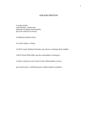 3
AGRADECIMENTOS
A minha família,
especialmente, a minha mãe,
praticante da religião afro-brasileira,
que neste contexto me inseriu,
Ao Babalorixá Idelson Sales,
Aos meus amigos e colegas,
Ao Prof. Luydy Abraham Fernandes, que iniciou a orientação deste trabalho
A Profª Suzane Pinho Pêpe, que deu continuidade à orientação e
A todos os professores do Centro de Artes, Humanidades e Letras,
que incentivaram e contribuíram para a minha trajetória acadêmica.
 