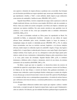 30
seus aspectos e elementos de origem africana se perderam com a escravidão. Sua formação
em solo brasileiro possibilitou aos negros reproduzir aqui, mesmo que simbolicamente, rituais
que reproduziam a família, a “tribo”, o meio ambiente, dando origem ao que conhecemos
como terreiros de candomblé e famílias de santo. (PRANDI, 1997, p. 96-7).
Segundo Juana Elbein, o terreiro compreende um espaço onde se praticam os cultos da
religião tradicional africana, com diversas casas-templos (Ilê-Orixá), onde são assentados os
Orixás. Cada casa contém um assento consagrado a um Orixá com objetos e elementos que
expressam sua natureza simbólica. Em cada assento encontra-se uma quartinha (vaso de
cerâmica), e um assento de Exu, orixá que acompanha todas as entidades sobrenaturais
(SANTOS, 2008, p.34-5).
Do culto às divindades realizado na África pouco foi reproduzido no Brasil. No
candomblé da Bahia, os antepassados familiares cultuados em suas aldeias de origem
africana foram substituídos pelos orixás, divindades ligadas às forças da natureza, à
manipulação mágica do mundo e à identidade pessoal. (PRANDI, 1997, p. 96). As aldeias
foram reconstruídas com base no território nacional, lingüístico e de diversas tradições
africanas, dando origem às conhecidas nações de candomblé: Angola e Congo, Jeje ligada à
tradição Ewê, e à nação Queto (conhecida pelos franceses como nação Nagô) e Ijexá ligado à
tradição iorubana. Essas nações, por sua vez, distinguem-se tanto pela língua quanto pelos
cânticos, modos de tocar, instrumentos e indumentárias litúrgicas, pelas características rituais
e, às vezes, pelos nomes das divindades. Segundo Bastide (2001, p.29), os iorubanos
dominaram a influência sobre os bantos e daomeanos, através de seus deuses, da estrutura
cerimonial e de sua metafísica (BASTIDE, 2001, p. 29).
Na Bahia a nação que mais se expandiu e se desenvolveu dentro dos terreiros de
candomblé da capital foi a nação Queto, dentre esses se encontram o terreiro da Casa Branca,
do Alaketu, do Axé Apo Afonjá, e o terreiro do Gantois. Eles ganharam notoriedade e se
tornaram mais conhecidos a partir da produção literária voltada para os estudos das religiões
de raiz africana que se desenvolveram desde o início do século XX a partir de Nina Rodrigues
e se estendem até hoje com os contemporâneos pesquisadores, e da adesão de artistas famosos
que o utilizaram como tema de músicas, e assumiram publicamente as suas práticas religiosas
de raiz africanas.
A nação Queto influenciou também outras nações que surgiram e adotou o modelo
ritual ioruba, a exemplo da nação de Angola de origem banto, nação na qual é fundamental o
culto aos caboclos. Os Caboclos, que são entidades brasileiras ganharam lugar no panteão dos
 