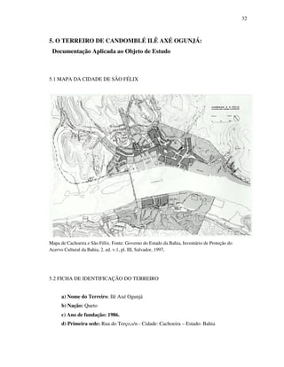 32
5. O TERREIRO DE CANDOMBLÉ ILÊ AXÉ OGUNJÁ:
Documentação Aplicada ao Objeto de Estudo
5.1 MAPA DA CIDADE DE SÃO FÉLIX
Mapa de Cachoeira e São Félix. Fonte: Governo do Estado da Bahia, Inventário de Proteção do
Acervo Cultural da Bahia, 2. ed. v.1, pl. III, Salvador, 1997.
5.2 FICHA DE IDENTIFICAÇÃO DO TERREIRO
a) Nome do Terreiro: Ilê Axé Ogunjá
b) Nação: Queto
c) Ano de fundação: 1986.
d) Primeira sede: Rua do Terço,s/n - Cidade: Cachoeira – Estado: Bahia
 