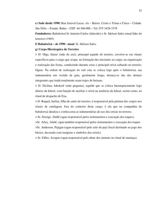 33
e) Sede desde 1990: Rua Jonival Lucas, s/n – Bairro: Cento e Trinta e Cinco – Cidade:
São Félix – Estado: Bahia – CEP: 44.360-000 – Tel. 075 3438-3378
Fundadores: Babalorixá Sr Antonio Carlos (falecido) e Sr. Idelson Sales (atual líder do
terreiro) (1965)
f) Babalorixá – de 1990 - atual: Sr. Idelson Sales.
g) Corpo Hierárquico do Terreiro
> D. Olga, Ialaxé (mãe do axé), principal equéde do terreiro, envolve-se em rituais
específicos para o cargo que ocupa: na formação das iniciantes ao cargo, na organização
e realização das festas, conduzindo durante estas o principal orixá cultuado no terreiro,
Ogum. Na ordem de realização do xirê esta se coloca logo após o babalorixá, sua
indumentária um vestido de gala, geralmente longo, destaca-se das dos demais
integrantes que tradicionalmente usam trajes de baianas.
> D. Elcilma, Iakekerê (mãe pequena), equéde que se coloca hierarquicamente logo
abaixo da Ialaxé, com função de auxiliar o orixá na ausência da Ialaxé, assim como, no
ritual de despacho de Exu.
> D. Raquel, Iaefun, filha de santo do terreiro, é responsável pela pintura dos corpos nos
rituais de catulagem, fora do contexto deste cargo, é ela que na companhia do
babalorixá idealiza e confecciona as indumentárias de uso dos orixás no terreiro.
> Sr. George, Alabê (ogan responsável pelos instrumentos e execução dos toques).
>Sr. Arley, Alabê, ogan também responsável pelos instrumentos e execução dos toques
>Sr. Anderson, Pejigan (ogan responsável pelo zelo do peji (local destinado ao jogo dos
búzios, decorado com insígnias e símbolos dos orixás).
> Sr. Fábio, Axogun (ogan responsável pelo abate dos animais no ritual de matança).
 
