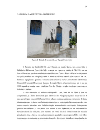 34
5.3 ORIGEM E ARQUITETURA DO TERREIRO
Figura 2 - Entrada do terreiro ilê Axé Ogunjá. Fonte: Autor
O Terreiro de Candomblé Ilê Axé Ogunjá, da nação Queto, tem como líder o
Babalorixá Idelson da Conceição Sales e ocupa um espaço na cidade de São Félix na rua
Jonival Lucas s/n, que fica num bairro conhecido como Cento e Trinta e Cinco, às margens da
via que contorna o Rio Paraguaçu, entre as pontes D. Pedro II e Pedra do Cavalo, na BR 101.
Foi nesse espaço que a quarenta e seis anos atrás a Ialorixá Maria Lameu fundou o terreiro de
Candomblé Iemanjá D’Acossidé Iaqueci, da nação Queto, aí permanecendo até o ano de
1989, quando se mudou para a cidade de Cruz das Almas, e vendeu o referido espaço para o
Babalorixá Idelson.
A área construída do terreiro corresponde 135m², com 9m de frente e 15m de
comprimento, e a frente direcionada para o leito do Rio Paraguaçu e para o nascer do sol. A
casa que abriga o candomblé (Figura 1) tem telhado com duas caídas de escoamento de água,
direcionadas para os lados, com beiras apoiadas sobre os pontos mais baixos das paredes, e ao
centro cumeeira elevada e uma fachada simples acompanhando esse traçado. Com paredes
pintadas na cor branca, a casa possui dois acessos às suas dependências: um diretamente ao
barracão através de uma porta com bandeira em forma de arco, confeccionada em madeira
pintada com tinta a óleo na cor azul, decorada com quadrados vazados preenchidos com vidros
transparentes, posicionada no centro das dimensões do mesmo, ladeada por duas janelas do
 