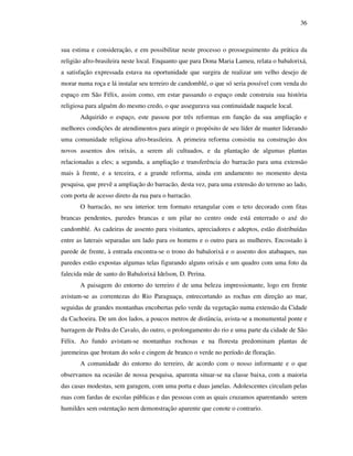 36
sua estima e consideração, e em possibilitar neste processo o prosseguimento da prática da
religião afro-brasileira neste local. Enquanto que para Dona Maria Lameu, relata o babalorixá,
a satisfação expressada estava na oportunidade que surgira de realizar um velho desejo de
morar numa roça e lá instalar seu terreiro de candomblé, o que só seria possível com venda do
espaço em São Félix, assim como, em estar passando o espaço onde construiu sua história
religiosa para alguém do mesmo credo, o que assegurava sua continuidade naquele local.
Adquirido o espaço, este passou por três reformas em função da sua ampliação e
melhores condições de atendimentos para atingir o propósito de seu líder de manter liderando
uma comunidade religiosa afro-brasileira. A primeira reforma consistiu na construção dos
novos assentos dos orixás, a serem ali cultuados, e da plantação de algumas plantas
relacionadas a eles; a segunda, a ampliação e transferência do barracão para uma extensão
mais à frente, e a terceira, e a grande reforma, ainda em andamento no momento desta
pesquisa, que prevê a ampliação do barracão, desta vez, para uma extensão do terreno ao lado,
com porta de acesso direto da rua para o barracão.
O barracão, no seu interior, tem formato retangular com o teto decorado com fitas
brancas pendentes, paredes brancas e um pilar no centro onde está enterrado o axé do
candomblé. As cadeiras de assento para visitantes, apreciadores e adeptos, estão distribuídas
entre as laterais separadas um lado para os homens e o outro para as mulheres. Encostado à
parede de frente, à entrada encontra-se o trono do babalorixá e o assento dos atabaques, nas
paredes estão expostas algumas telas figurando alguns orixás e um quadro com uma foto da
falecida mãe de santo do Babalorixá Idelson, D. Perina.
A paisagem do entorno do terreiro é de uma beleza impressionante, logo em frente
avistam-se as correntezas do Rio Paraguaçu, entrecortando as rochas em direção ao mar,
seguidas de grandes montanhas encobertas pelo verde da vegetação numa extensão da Cidade
da Cachoeira. De um dos lados, a poucos metros de distância, avista-se a monumental ponte e
barragem de Pedra do Cavalo, do outro, o prolongamento do rio e uma parte da cidade de São
Félix. Ao fundo avistam-se montanhas rochosas e na floresta predominam plantas de
juremeiras que brotam do solo e cingem de branco o verde no período de floração.
A comunidade do entorno do terreiro, de acordo com o nosso informante e o que
observamos na ocasião de nossa pesquisa, aparenta situar-se na classe baixa, com a maioria
das casas modestas, sem garagem, com uma porta e duas janelas. Adolescentes circulam pelas
ruas com fardas de escolas públicas e das pessoas com as quais cruzamos aparentando serem
humildes sem ostentação nem demonstração aparente que conote o contrario.
 
