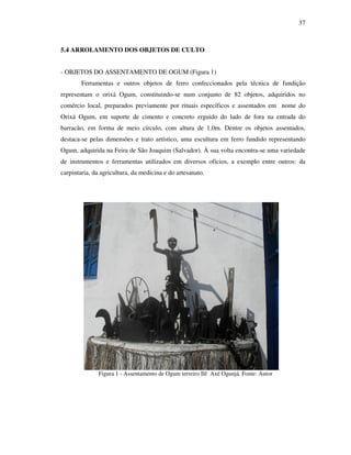 37
5.4 ARROLAMENTO DOS OBJETOS DE CULTO
- OBJETOS DO ASSENTAMENTO DE OGUM (Figura 1)
Ferramentas e outros objetos de ferro confeccionados pela técnica de fundição
representam o orixá Ogum, constituindo-se num conjunto de 82 objetos, adquiridos no
comércio local, preparados previamente por rituais específicos e assentados em nome do
Orixá Ogum, em suporte de cimento e concreto erguido do lado de fora na entrada do
barracão, em forma de meio círculo, com altura de 1,0m. Dentre os objetos assentados,
destaca-se pelas dimensões e trato artístico, uma escultura em ferro fundido representando
Ogum, adquirida na Feira de São Joaquim (Salvador). À sua volta encontra-se uma variedade
de instrumentos e ferramentas utilizados em diversos ofícios, a exemplo entre outros: da
carpintaria, da agricultura, da medicina e do artesanato.
Figura 1 - Assentamento de Ogum terreiro Ilê Axé Ogunjá. Fonte: Autor
 