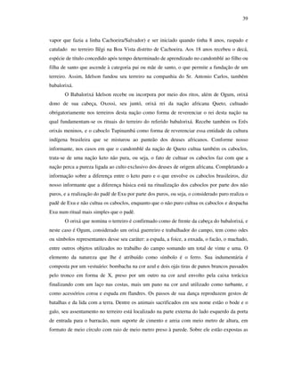 39
vapor que fazia a linha Cachoeira/Salvador) e ser iniciado quando tinha 8 anos, raspado e
catulado no terreiro Ilêgi na Boa Vista distrito de Cachoeira. Aos 18 anos recebeu o decá,
espécie de título concedido após tempo determinado de aprendizado no candomblé ao filho ou
filha de santo que ascende à categoria pai ou mãe de santo, o que permite a fundação de um
terreiro. Assim, Idelson fundou seu terreiro na companhia do Sr. Antonio Carlos, também
babalorixá.
O Babalorixá Idelson recebe ou incorpora por meio dos ritos, além de Ogum, orixá
dono de sua cabeça, Oxossi, seu juntó, orixá rei da nação africana Queto, cultuado
obrigatoriamente nos terreiros desta nação como forma de reverenciar o rei desta nação na
qual fundamentam-se os rituais do terreiro do referido babalorixá. Recebe também os Erês
orixás meninos, e o caboclo Tupinambá como forma de reverenciar essa entidade da cultura
indígena brasileira que se misturou ao panteão dos deuses africanos. Conforme nosso
informante, nos casos em que o candomblé da nação de Queto cultua também os caboclos,
trata-se de uma nação keto não pura, ou seja, o fato de cultuar os caboclos faz com que a
nação perca a pureza ligada ao culto exclusivo dos deuses de origem africana. Completando a
informação sobre a diferença entre o keto puro e o que envolve os caboclos brasileiros, diz
nosso informante que a diferença básica está na ritualização dos caboclos por parte dos não
puros, e a realização do padê de Exu por parte dos puros, ou seja, o considerado puro realiza o
padê de Exu e não cultua os caboclos, enquanto que o não puro cultua os caboclos e despacha
Exu num ritual mais simples que o padê.
O orixá que nomina o terreiro é confirmado como de frente da cabeça do babalorixá, e
neste caso é Ogum, considerado um orixá guerreiro e trabalhador do campo, tem como odes
ou símbolos representantes desse seu caráter: a espada, a foice, a enxada, o facão, o machado,
entre outros objetos utilizados no trabalho do campo somando um total de vinte e uma. O
elemento da natureza que lhe é atribuído como símbolo é o ferro. Sua indumentária é
composta por um vestuário: bombacha na cor azul e dois ojás tiras de panos brancos passados
pelo tronco em forma de X, preso por um outro na cor azul envolto pela caixa torácica
finalizando com um laço nas costas, mais um pano na cor azul utilizado como turbante, e
como acessórios coroa e espada em flandres. Os passos de sua dança reproduzem gestos de
batalhas e da lida com a terra. Dentre os animais sacrificados em seu nome estão o bode e o
galo, seu assentamento no terreiro está localizado na parte externa do lado esquerdo da porta
de entrada para o barracão, num suporte de cimento e areia com meio metro de altura, em
formato de meio círculo com raio de meio metro preso à parede. Sobre ele estão expostas as
 