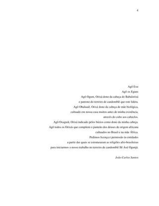 4
Agô Exu
Agô os Eguns
Agô Ogum, Orixá dono da cabeça do Babalorixá
e patrono do terreiro de candomblé que este lidera.
Agô Obaluaiê, Orixá dono da cabeça de mãe biológica,
cultuado em nossa casa muitos antes de minha existência,
através do culto aos caboclos.
Agô Oxaguiã, Orixá indicado pelos búzios como dono da minha cabeça.
Agô todos os Orixás que compõem o panteão dos deuses de origem africana
cultuados no Brasil e na mãe África.
Pedimos licença e permissão às entidades
a partir das quais se estruturaram as religiões afro-brasileiras
para iniciarmos o nosso trabalho no terreiro de candomblé Ilê Axé Ogunjá.
João Carlos Santos
 