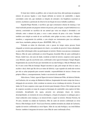 42
O ritual não é aberto ao público, não se trata de uma festa; dele participa um pequeno
número de pessoas ligadas e com função definida no terreiro de candomblé, e alguns
convidados como nós, que mediante as relações de amizade e da freqüência ocasional ao
terreiro, recebemos a permissão de observá-lo em função do nosso trabalho acadêmico.
Segundo Roger Bastide, o sacrifício, que aqui costumamos chamar de matança, é um
ritual realizado perante um pequeno número de pessoas, pelo axogum, ou pelo babalorixá ou a
ialorixá, consistindo no sacrifício de um animal que varia em relação à divindade a ser
ofertado, entre o número de patas, o sexo e entre animais de pena e de couro. Variando
também com relação ao modo de ser sacrificado, entre golpes na nuca, cortes de cabeças e
membros, e sangramento da carótida, e com relação aos instrumentos para isso utilizados
entre facas, machados, pedaços de paus. (BASTIDE, 2001, p. 32).
Voltando ao relato do observado, com o passar do tempo outras pessoas foram
chegando ao terreiro para participarem do ritual e, na medida do possível, fomos abordando-
as para obter informação sobre sua participação no terreiro. Dentre essas pessoas constatamos:
Marcos, filho de santo confirmado ao orixá Oxaguian; Josenildo filho de santo confirmado à
Oxum; André Luis, oito anos de idade, residente ao lado do terreiro, suspenso como ogan da
casa; Rômulo, ogan da casa há dez anos, confirmado como ogan de Iemanjá e Xangô; Raquel,
freqüentadora da casa há 20 anos por intermédio de sua mãe biológica filha de Obaluaiê, feita
há 14 anos como filha de Iemanjá. Raquel encontra-se apta, pelo tempo de feita no santo, a
receber o decá, título que lhe eleva ao status de Ialorixá, o que segundo ela ainda não ocorreu
por não se achar preparada para assumir tamanha responsabilidade de iniciar e formar seus
próprios filhos e, consequentemente, fundar o seu terreiro de candomblé.
Além desses, Valnei, ogan de Ogum do terreiro Labanecum Filho, da Ialorixá Zuleide,
em Cachoeira, diz ser amigo do Babalorixá Idelson, freqüentador há muito tempo das festas e
obrigação do seu terreiro. Arlei, residente no entorno ou na vizinhança do terreiro, 24 anos de
idade, há 18 anos suspenso como ogan do terreiro para Iemanjá e Oxossi. Pelo tempo que tem
de suspenso ascendeu ao cargo de axogan na hierarquia do candomblé, uma espécie de líder,
orientador, disciplinador dos ogans, presente nos principais rituais do terreiro,
desempenhando, no momento de nossa abordagem, a função de preparar os atabaques para o
ritual conhecido como matança a ser desenvolvido a seguir no terreiro. Eliomar Ferreira, há
36 anos, morador na cidade da Cachoeira, filho de santo do terreiro confirmado ao orixá
Oxossi, filho biológico da Srª. Vera Lucia Ferreira, também moradora da cidade de Cachoeira,
equéde do terreiro confirmada ao orixá Ogum. Além de sua mãe biológica, sua irmã Edilene
Ferreira também é integrante do terreiro como filha de santo confirmada à Ewá.
 