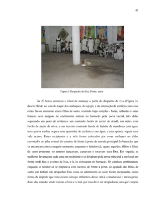 43
Figura 3 Despacho de Exu. Fonte: autor
Às 20 horas começou o ritual de matança a partir do despacho de Exu (Figura 3),
desenvolvido ao som do toque dos atabaques, do agogô, e da entonação de cânticos para esse
orixá. Nesse momento cinco filhas de santo, vestindo trajes simples - batas, turbantes e saias
brancas sem anáguas de enchimento entram no barracão pela porta lateral, três delas
segurando um prato de cerâmica: um contendo farofa de azeite de dendê, um outro, com
farofa de azeite de oliva, e um terceiro contendo farofa de farinha de mandioca com água;
uma quarta mulher segura uma quartinha de cerâmica com água, e uma quinta, segura uma
vela acessa. Esses recipientes e a vela foram colocados por essas mulheres no chão,
encostados ao pilar central do terreiro, de frente à porta de entrada principal do barracão, que
se encontrava aberta naquele momento, enquanto o babalorixá, ogans, equédes, filhos e filhas
de santo presentes no terreiro dançavam, cantavam e tocavam para Exu. Em seguida as
mulheres levantaram cada uma um recipiente e se dirigiram pela porta principal a um local em
frente onde fica o assento de Exu, e lá os colocaram no barracão. Os cânticos continuaram,
enquanto o babalorixá se preparava com incenso de frente à porta, no aguardo das filhas de
santo que tinham ido despachar Exu, essas ao adentrarem ao salão foram incensadas, como
forma de impedir que trouxessem consigo influência desse orixá, considerado o mensageiro,
dono das estradas onde transita o bem e o mal, por isso deve ser despachado para que cumpra
 