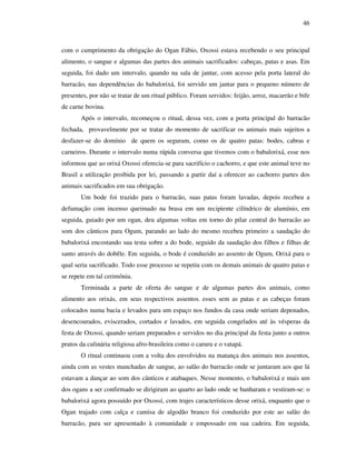 46
com o cumprimento da obrigação do Ogan Fábio, Oxossi estava recebendo o seu principal
alimento, o sangue e algumas das partes dos animais sacrificados: cabeças, patas e asas. Em
seguida, foi dado um intervalo, quando na sala de jantar, com acesso pela porta lateral do
barracão, nas dependências do babalorixá, foi servido um jantar para o pequeno número de
presentes, por não se tratar de um ritual público. Foram servidos: feijão, arroz, macarrão e bife
de carne bovina.
Após o intervalo, recomeçou o ritual, dessa vez, com a porta principal do barracão
fechada, provavelmente por se tratar do momento de sacrificar os animais mais sujeitos a
desfazer-se do domínio de quem os seguram, como os de quatro patas: bodes, cabras e
carneiros. Durante o intervalo numa rápida conversa que tivemos com o babalorixá, esse nos
informou que ao orixá Oxossi oferecia-se para sacrifício o cachorro, e que este animal teve no
Brasil a utilização proibida por lei, passando a partir daí a oferecer ao cachorro partes dos
animais sacrificados em sua obrigação.
Um bode foi trazido para o barracão, suas patas foram lavadas, depois recebeu a
defumação com incenso queimado na brasa em um recipiente cilíndrico de alumínio, em
seguida, guiado por um ogan, deu algumas voltas em torno do pilar central do barracão ao
som dos cânticos para Ogum, parando ao lado do mesmo recebeu primeiro a saudação do
babalorixá encostando sua testa sobre a do bode, seguido da saudação dos filhos e filhas de
santo através do dobêle. Em seguida, o bode é conduzido ao assento de Ogum, Orixá para o
qual seria sacrificado. Todo esse processo se repetiu com os demais animais de quatro patas e
se repete em tal cerimônia.
Terminada a parte de oferta do sangue e de algumas partes dos animais, como
alimento aos orixás, em seus respectivos assentos, esses sem as patas e as cabeças foram
colocados numa bacia e levados para um espaço nos fundos da casa onde seriam depenados,
desencourados, eviscerados, cortados e lavados, em seguida congelados até às vésperas da
festa de Oxossi, quando seriam preparados e servidos no dia principal da festa junto a outros
pratos da culinária religiosa afro-brasileira como o caruru e o vatapá.
O ritual continuou com a volta dos envolvidos na matança dos animais nos assentos,
ainda com as vestes manchadas de sangue, ao salão do barracão onde se juntaram aos que lá
estavam a dançar ao som dos cânticos e atabaques. Nesse momento, o babalorixá e mais um
dos ogans a ser confirmado se dirigiram ao quarto ao lado onde se banharam e vestiram-se: o
babalorixá agora possuído por Oxossí, com trajes característicos desse orixá, enquanto que o
Ogan trajado com calça e camisa de algodão branco foi conduzido por este ao salão do
barracão, para ser apresentado à comunidade e empossado em sua cadeira. Em seguida,
 