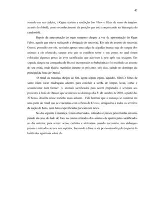 47
sentado em sua cadeira, o Ogan recebeu a saudação dos filhos e filhas de santo do terreiro,
através do dobelê, como reconhecimento da posição que está conquistando na hierarquia do
candomblé.
Depois da apresentação do ogan suspenso chegou a vez da apresentação do Ogan
Fábio, aquele que estava realizando a obrigação do seu orixá. Ele saiu do assento do seu orixá
Oxossi, possuído por ele, vestindo apenas uma calça de algodão branca suja do sangue dos
animais a ele oferecido, sangue este que se espalhou sobre o seu corpo, no qual foram
colocadas algumas penas de aves sacrificadas que aderiram à pele após sua secagem. Em
seguida dançou na companhia de Oxossí incorporado no babalorixá e foi recolhido ao assento
do seu orixá, onde ficaria recolhido durante os próximos três dias, saindo no domingo dia
principal da festa de Oxossí.
O ritual da matança chegou ao fim, agora alguns ogans, equédes, filhos e filhas de
santo iriam varar madrugada adentro para concluir a tarefa de limpar, lavar, cortar e
acondicionar num freezer, os animais sacrificados para serem preparados e servidos aos
presentes à festa de Oxossi, que aconteceu no domingo dia 31 de outubro de 2010, a partir das
20 horas, descrita nesse trabalho mais adiante. Vale lembrar que a matança se constitui em
uma parte do ritual que se concretiza com a Festa de Oxossi, obrigatória a todos os terreiros
da nação de Keto, com datas especificadas por cada um deles.
No dia seguinte à matança, foram observados, esticados e presos pelas bordas em uma
parede da casa, do lado de fora, os couros retirados dos animais de quatro patas sacrificados
no dia anterior, para serem: secos, curtidos e utilizados, quando necessário, nos atabaques
presos e esticados ao seu aro superior, formando a base a ser percussionada pelo impacto da
batida dos aguidavis sobre ela.
 