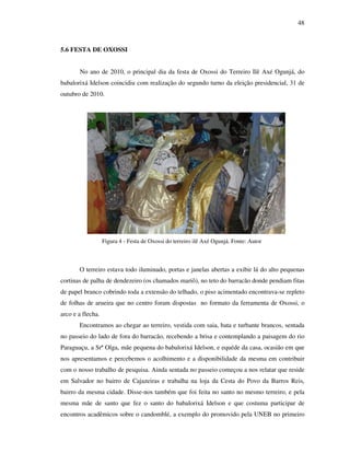 48
5.6 FESTA DE OXOSSI
No ano de 2010, o principal dia da festa de Oxossi do Terreiro Ilê Axé Ogunjá, do
babalorixá Idelson coincidiu com realização do segundo turno da eleição presidencial, 31 de
outubro de 2010.
Figura 4 - Festa de Oxossi do terreiro ilê Axé Ogunjá. Fonte: Autor
O terreiro estava todo iluminado, portas e janelas abertas a exibir lá do alto pequenas
cortinas de palha de dendezeiro (os chamados mariô), no teto do barracão donde pendiam fitas
de papel branco cobrindo toda a extensão do telhado, o piso acimentado encontrava-se repleto
de folhas de arueira que no centro foram dispostas no formato da ferramenta de Oxossi, o
arco e a flecha.
Encontramos ao chegar ao terreiro, vestida com saia, bata e turbante brancos, sentada
no passeio do lado de fora do barracão, recebendo a brisa e contemplando a paisagem do rio
Paraguaçu, a Srª Olga, mãe pequena do babalorixá Idelson, e equéde da casa, ocasião em que
nos apresentamos e percebemos o acolhimento e a disponibilidade da mesma em contribuir
com o nosso trabalho de pesquisa. Ainda sentada no passeio começou a nos relatar que reside
em Salvador no bairro de Cajazeiras e trabalha na loja da Cesta do Povo da Barros Reis,
bairro da mesma cidade. Disse-nos também que foi feita no santo no mesmo terreiro, e pela
mesma mãe de santo que fez o santo do babalorixá Idelson e que costuma participar de
encontros acadêmicos sobre o candomblé, a exemplo do promovido pela UNEB no primeiro
 