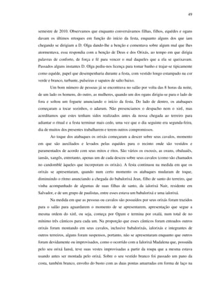 49
semestre de 2010. Observamos que enquanto conversávamos filhas, filhos, equédes e ogans
davam os últimos retoques em função do início da festa, enquanto alguns dos que iam
chegando se dirigiam a D. Olga dando-lhe a benção e comentava sobre algum mal que lhes
atormentava, essa respondia com a benção de Deus e dos Orixás, ao tempo em que dirigia
palavras de conforto, de força e fé para vencer o mal daqueles que a ela se queixavam.
Passados alguns instantes D. Olga pediu-nos licença para tomar banho e trajar-se tipicamente
como equéde, papel que desempenharia durante a festa, com vestido longo estampado na cor
verde e branco, turbante, pulseiras e sapatos de salto baixo.
Um bom número de pessoas já se encontrava no salão por volta das 8 horas da noite,
de um lado os homens, do outro, as mulheres, quando um dos ogans dirigiu-se para o lado de
fora e soltou um foguete anunciando o início da festa. Do lado de dentro, os atabaques
começaram a tocar sozinhos, o adarum. Não presenciamos o despacho nem o xirê, mas
acreditamos que estes tenham sidos realizados antes da nossa chegada ao terreiro para
adiantar o ritual e a festa terminar mais cedo, uma vez que o dia seguinte era segunda-feira,
dia de muitos dos presentes trabalharem e terem outros compromissos.
Ao toque dos atabaques os orixás começaram a descer sobre seus cavalos, momento
em que são auxiliados e levados pelas equédes para o recinto onde são vestidos e
paramentados de acordo com seus mitos e ritos. São vários os oxossis, as oxuns, obaluaiês,
iansãs, xangôs, entretanto, apenas um de cada desceu sobre seus cavalos (como são chamados
no candomblé àqueles que incorporam os orixás). A festa continuou na medida em que os
orixás se apresentaram, quando num certo momento os atabaques mudaram de toque,
diminuindo o ritmo anunciando a chegada do babalorixá Jean, filho de santo do terreiro, que
vinha acompanhado de algumas de suas filhas de santo, da ialorixá Nair, residente em
Salvador, e de um grupo de paulistas, entre esses estava um babalorixá e uma ialorixá.
Na medida em que as pessoas ou cavalos são possuídos por seus orixás foram trazidos
para o salão para aguardarem o momento de se apresentarem, apresentação que segue a
mesma ordem do xirê, ou seja, começa por Ogum e termina por oxalá, num total de no
mínimo três cânticos para cada um. Na proporção que esses cânticos foram entoados outros
orixás foram montando em seus cavalos, inclusive babalorixás, ialorixás e integrantes de
outros terreiros, alguns foram suspensos, portanto, não se apresentaram enquanto que outros
foram devidamente ou improvisados, como o ocorrido com a Ialorixá Madalena que, possuída
pelo seu orixá Iansã, teve suas vestes improvisadas a partir da roupa que a mesma estava
usando antes ser montada pelo orixá. Sobre o seu vestido branco foi passado um pano da
costa, também branco, envolto do busto com as duas pontas amarradas em forma de laço na
 