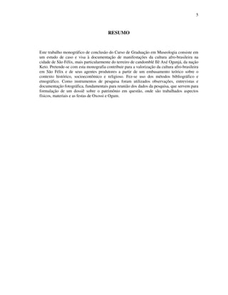 5
RESUMO
Este trabalho monográfico de conclusão do Curso de Graduação em Museologia consiste em
um estudo de caso e visa à documentação de manifestações da cultura afro-brasileira na
cidade de São Félix, mais particularmente do terreiro de candomblé Ilê Axé Ogunjá, da nação
Keto. Pretende-se com esta monografia contribuir para a valorização da cultura afro-brasileira
em São Félix e de seus agentes produtores a partir de um embasamento teórico sobre o
contexto histórico, socioeconômico e religioso. Fez-se uso dos métodos bibliográfico e
etnográfico. Como instrumentos de pesquisa foram utilizados observações, entrevistas e
documentação fotográfica, fundamentais para reunião dos dados da pesquisa, que servem para
formulação de um dossiê sobre o patrimônio em questão, onde são trabalhados aspectos
físicos, materiais e as festas de Oxossi e Ogum.
 