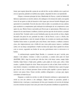 50
frente; para segurar deram-lhe a ponta de um rabo de boi, um dos símbolos com o qual esse
orixá se apresenta, podendo ser também uma espada, a depender do mito a ser reproduzido.
Chegou o momento principal da festa. Manifestado de Oxossi, o juntó do babalorixá
Idelson se apresentou ao som dos cânticos, dos atabaques e do estourar dos rojões, em seguida
trouxe de um quarto ao lado do barracão os dois ogans que estavam fazendo obrigação, para
apresentá-lo à comunidade. Com eles deu uma volta no salão e os acomodou em suas cadeiras
para receberem os cumprimentos pela realização da reafirmação de seu compromisso como
ogans da casa. Muitos foram os possuídos por Oxossi que se apresentaram. Observamos um
número de seis entre homens e mulheres, inclusive pessoas que não são do terreiro a exemplo
da ialorixá Nair. Vestindo verde ou azul, bombacha, pano da costa envolto ao tórax, chapéu
decorado com penas de aves, portando nas mãos o odé de Oxossi, o arco e a flecha, eles
dançaram reproduzindo o mito do reinado de Queto, da cavalaria em marcha para batalha.
Também foram muitos os possuídos pelo orixá Oxum, entre homens e mulheres contamos
cinco, eles impressionavam com o brilho de suas vestes pelos passos mansos e semblante
calmo, em sua dança coreografaram o banho da deusa das águas doces quando de cócoras
com os oxossis, segurando nas bordas de sua saia, gesticularam como se estivessem a se
banhar.
A confraternização segundo Roger Bastide, é o momento em que é servida, para
adeptos e não adeptos, visitantes e todos os presentes, a comida como parte do ritual
(BASTIDE, 2001). Aqui foi servido por volta das vinte e três horas: caruru, vatapá, feijão
fradinho, feijão branco e feijão preto, galinha e galo caípira de xixim, pato, cabra e bode
assados, e galinha d’angola de xixim. Numa mesa posta na sala ao lado, foram servidos os
mais ilustres visitantes e convidados entre esses estavam o babalorixá Jean e parte do grupo
que com ele veio, os demais presentes foram servidos pelas equédes e pessoas ligadas ao
terreiro com pratos feitos. Foram servidos também refrigerantes e cervejas para alguns
convidados no fundo da casa.
Enquanto a comida era servida, no salão do barracão continuava a apresentação dos
orixás ao som dos cânticos e dos atabaques. Alguns minutos se passaram, quando o
babalorixá dar o sinal para o encerramento da festa, pois tratando-se de um dia de domingo
essa deve terminar um pouco mais cedo, pois muito dos presentes trabalham na segunda-feira.
 