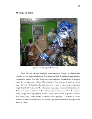 51
5.7 FESTA DE OGUM
Figura 5 - Festa de Ogum / Fonte: autor
Ogum orixá que dá nome ao terreiro, sob a designação Ogunjá, e o principal neste
cultuado, teve sua festa realizada no dia 22 de janeiro de 2011, da qual também participamos
e relatamos a seguir o observado. Ao chegarmos encontramos o barracão de portas abertas a
espera dos convidados com o Ogan Fabio a realizar o ritual chamado de aquiçavas, ato de
jogar sobre o piso do barracão folhas de arueira sobre as quais os orixás se apresentam, com
função de pedir a Ossain o poder das folhas de defesa, proteção para o ambiente e atração dos
deuses. Seu cheiro se mistura aos das oferendas dos asssentos dos orixás e das comidas:
caruru, vatapá, arroz, feijão preto e fradinho, acarajé, abará, xinxim de galinha, assado de
bode, cabra e galo, a serem servidas no intervalo para os presentes. O despacho de Exu foi
realizado no período da tarde ao qual não assistimos, porém descrevemos na abordagem sobre
a festa de Oxossi.
 