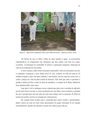 52
Figura 6 - Ogan Fabio espalhando sobre o piso folhas de arueira – aquisavas. Fonte: Autor
No interior da casa, os filhos e filhas de santo, équedes e ogans se movimentam
empenhando-se no cumprimento das obrigações que lhes cabem, com base nos cargos
assumidos na hierarquia do candomblé. È notável a organização integrada e dedicação de
cada um na realização de suas tarefas.
A festa começou, rojões foram estourados anunciando o início da festa junto com eles
os atabaques começaram a tocar dando inicio ao xirê, contamos na roda um total de 22
mulheres trajadas a rigor com batas, turbante e saias brancas, fios de contas de varias cores, a
cantar e dançar em volta do pilar central do barracão. Vale notar que entre os presentes é
grande o número de Paes e mães de santo da redondeza, a exemplo de D. Maria, babalorixá
Jean, babalorixá Rui, entre outros.
Logo após o xiré os atabaques tocam o adarum que junto com o saculejar do adjá pelo
pai de santo fazem com que os orixás incorporem nos seus filhos, neste momento o comando
da casa é passado para uma das mães de santo mais antigas entre as presentes; D. Preta do
terreiro dos portões, ela fica no comando até o final da festa.
Em seguida foram levados para a camarinha para serem vestidos e paramentados,
depois saíram um atrás do outro numa apresentação em grupo (ilustração 6) em seguida
individualmente quando são entoados e tocados três cânticos para cada um.
 