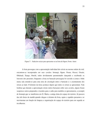 53
Figura 7 - Saída dos orixás para apresentar-se na festa de Ogum. Fonte: Autor
A festa prossegue com a apresentação individual dos orixás na mesma ordem do xirê.
encontram-se incorporados em seus cavalos: Iemanjá, Ogum, Oxum, Oxossi, Ossain,
Obaluaiê, Xango, Omolú, todos devidamente paramentados dançando e recebendo os
louvores dos presentes. Enquanto a festa no barracão prosseguia foi servido o comes e bebe
numa sala estendo-se para uma área de circulação entre o barracão e o assentamento dos
orixás ao lado. O término da festa acontece depois que todos os orixás se apresentam. Vale
lembrar que durante a apresentação orixás outros baixaram sobre seus cavalos, alguns foram
suspensos outros preparados e trazidos para o salão para também se apresentarem, a exemplo
de Iemanjá que se manifestou em D. Maria, a antiga dona do espaço do terreiro. Já passava
das três horas da manhã quando chegou o término da festa, ogans e equédes passaram a se
movimentar em função da limpeza e organização do espaço do terreiro para em seguida se
recolherem.
 