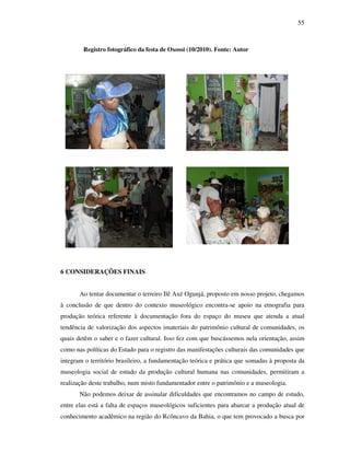 55
Registro fotográfico da festa de Oxossi (10/2010). Fonte: Autor
6 CONSIDERAÇÕES FINAIS
Ao tentar documentar o terreiro Ilê Axé Ogunjá, proposto em nosso projeto, chegamos
à conclusão de que dentro do contexto museológico encontra-se apoio na etnografia para
produção teórica referente à documentação fora do espaço do museu que atenda a atual
tendência de valorização dos aspectos imateriais do patrimônio cultural de comunidades, os
quais detêm o saber e o fazer cultural. Isso fez com que buscássemos nela orientação, assim
como nas políticas do Estado para o registro das manifestações culturais das comunidades que
integram o território brasileiro, a fundamentação teórica e prática que somadas à proposta da
museologia social de estudo da produção cultural humana nas comunidades, permitiram a
realização deste trabalho, num misto fundamentador entre o patrimônio e a museologia.
Não podemos deixar de assinalar dificuldades que encontramos no campo de estudo,
entre elas está a falta de espaços museológicos suficientes para abarcar a produção atual de
conhecimento acadêmico na região do Rcôncavo da Bahia, o que tem provocado a busca por
 