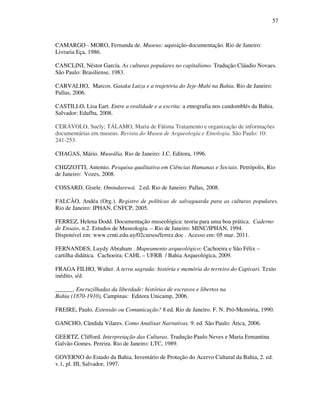 57
CAMARGO - MORO, Fernanda de. Museus: aquisição-documentação. Rio de Janeiro:
Livraria Eça, 1986.
CANCLINI, Néstor García. As culturas populares no capitalismo. Tradução Cláudio Novaes.
São Paulo: Brasiliense, 1983.
CARVALHO, Marcos. Gaiaku Luiza e a trajetória do Jeje-Mahi na Bahia. Rio de Janeiro:
Pallas, 2006.
CASTILLO, Lisa Eart. Entre a oralidade e a escrita: a etnografia nos candomblés da Bahia.
Salvador: Edufba, 2008.
CERÁVOLO, Suely; TÁLAMO, Maria de Fátima Tratamento e organização de informações
documentárias em museus. Revista do Museu de Arqueologia e Etnologia. São Paulo: 10:
241-253.
CHAGAS, Mário. Museália. Rio de Janeiro: J.C. Editora, 1996.
CHIZZOTTI, Antonio. Pesquisa qualitativa em Ciências Humanas e Sociais. Petrópolis, Rio
de Janeiro: Vozes, 2008.
COSSARD, Gisele. Omindarewá. 2.ed. Rio de Janeiro: Pallas, 2008.
FALCÃO, Andéa (Org.). Registro de políticas de salvaguarda para as culturas populares.
Rio de Janeiro: IPHAN, CNFCP, 2005.
FERREZ, Helena Dodd. Documentação museológica: teoria para uma boa prática. Caderno
de Ensaio, n.2. Estudos de Museologia. – Rio de Janeiro: MINC/IPHAN, 1994.
Disponível em: www.crnti.edu.uy/02cursos/ferrez.doc . Acesso em: 05 mar. 2011.
FERNANDES, Luydy Abraham . Mapeamento arqueológico: Cachoeira e São Félix –
cartilha didática. Cachoeira: CAHL – UFRB / Bahia Arqueológica, 2009.
FRAGA FILHO, Walter. A terra sagrada: história e memória do terreiro do Capivari. Texto
inédito, s/d.
______. Encruzilhadas da liberdade: histórias de escravos e libertos na
Bahia (1870-1910), Campinas: Editora Unicamp, 2006.
FREIRE, Paulo. Extensão ou Comunicação? 8 ed. Rio de Janeiro. F. N. Pró-Memória, 1990.
GANCHO, Cândida Vilares. Como Analisar Narrativas. 9. ed. São Paulo: Ática, 2006.
GEERTZ, Clifford. Interpretação das Culturas. Tradução Paulo Neves e Maria Ermantina
Galvão Gomes. Pereira. Rio de Janeiro: LTC, 1989.
GOVERNO do Estado da Bahia. Inventário de Proteção do Acervo Cultural da Bahia, 2. ed.
v.1, pl. III, Salvador, 1997.
 