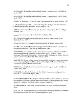 58
IPHAN/DEMU. MUSAS. Revista Brasileira de Museus e Museologia, vol. 1, nº01 Rio de
Janeiro, 2004
IPHAN/DEMU, MUSAS. Revista Brasileira de Museus e Museologia, vol. 1, nº02, Rio de
Janeiro, 2006.
KOSSOY, B. Realidades e Ficções na Trama Fotográfica. Cotia, SP: Ateliê. Editorial, 2002.
LAPLANTINE, François, 1943 – A descrição etnográfica [tradução João Manuel Ribeiro
Coelho e Sérgio Coelho], São Paulo: Terceira Margem, 2002.
LODY, Raul Giovanni da Motta. Atlas Afro-Brasileiro: cultura popular .Salvador: Edições
Maianga, 2006.
______. Santo também come. 2. ed. Rio de Janeiro: Pallas, 1998.
MELLO, Luiz Gonzaga de. Antropologia cultural: iniciação, teorias e temas. 11. ed.
Petrópolis, Vozes, 2007.
MINISTÉRIO DA CULTURA/IPHAN. Política Nacional de Museus, Brasília, 2003.
MOURA, Carlos Eugênio Marcondes de. {org.}. Culto aos Orixás, voduns e ancestrais nas
religiões afro-brasileiras. 1ª Ed; - Rio de Janeiro, Pallas, 2006.
NASCIMENTO, Luís Cláudio Dias do. “Terra dos macumbeiros”: redes de sociabilidades
africanas na formação do candomblé jeje-nagô em Cachoeira e São Félix – Bahia.
Dissertação (Mestrado Multidisciplinar) – Programa de Pós-Graduação em Estudos Étnicos e
Africanos, Universidade Federal da Bahia. Salvador, 2007.
NASCIMENTO, Rosana . Objeto museal, sua historicidade: implicações na ação documental
e uma dimensão pedagógica do Museu, Solnado. Dissertação de Mestrado em Educação.
Universidade Federal da Bahia. Salvador, 1993.
OGBEBAR, Awofa. Igbadu, a cabaça da existência: mitos nagôs revelados. 2. ed. Rio de
Janeiro: Pallas, 2006.
PÁDUA. Elisabete Matalo Marchesine de. Metodologia da pesquisa: abordagem teórico-
prática. 6. ed. Campinas, SP: Papirus, 2000.
PATRIMÔNIO IMATERIAL: O Registro do Patrimônio Imaterial: dossiê final das atividades
da Comissão e do grupo de Trabalho / Patrimônio Imaterial, Brasília: Ministério da Cultura /
Instituto do Patrimônio Histórico e Artístico Nacional. 2. ed. 2003.
PRADO, Júnior Caio. (1907-1990). História econômica do Brasil. São Paulo. Brasiliense,
2004.
REIS, João José. Domingos Sodré, um sacerdote africano: escravidão, liberdade e candomblé
na Bahia do século XIX. São Paulo, Companhia das Letras, 2008.
 