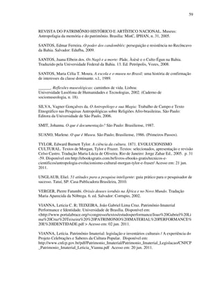 59
REVISTA DO PATRIMÔNIO HISTÓRICO E ARTÍSTICO NACIONAL. Museus:
Antropofagia da memória e do patrimônio. Brasília: MinC, IPHAN, n. 31, 2005.
SANTOS, Edmar Ferreira. O poder dos candomblés: perseguição e resistência no Recôncavo
da Bahia. Salvador: Edufba, 2009.
SANTOS, Juana Elbein dos. Os Nagô e a morte: Pàde, Àsèsè e o Culto Égun na Bahia.
Traduzido pela Universidade Federal da Bahia. 13. Ed. Petrópolis, Vozes, 2008.
SANTOS, Maria Célia T. Moura. A escola e o museu no Brasil: uma história de confirmação
de interesses da classe dominante. s.l., 1989.
______. Reflexões museológicas: caminhos de vida. Lisboa:
Universidade Lusófona de Humanidades e Tecnologias, 2002. (Caderno de
sociomuseologia, n. 18).
SILVA, Vagner Gonçalves da. O Antropólogo e sua Magia: Trabalho de Campo e Texto
Etnográfico nas Pesquisas Antropológicas sobre Religiões Afro-brasileiras. São Paulo:
Editora da Universidade de São Paulo, 2006.
SMIT, Johanna. O que é documentação? São Paulo: Brasiliense, 1987.
SUANO, Marlene. O que é Museu. São Paulo; Brasiliense, 1986. (Primeiros Passos).
TYLOR, Edward Burnett Tylor. A ciência da cultura. 1871. EVOLUCIONISMO
CULTURAL. Textos de Morgan, Tylor e Frazer. Textos: selecionados, apresentação e revisão
Celso Castro. Tradução Maria Lúcia de Oliveira. Rio de Janeiro: Jorge Zahar Ed., 2005. p. 31
-59. Disponível em http://ebooksgratis.com.br/livros-ebooks-gratis/tecnicos-e-
cientificos/antropologia-evolucionismo-cultural-morgan-tylor-e-fraser/ Acesso em: 21 jun.
2011.
UNGLAUB, Eliel. 51 atitudes para a pesquisa inteligente: guia prático para o pesquisador de
sucesso. Tatuí, SP: Casa Publicadora Brasileira, 2010.
VERGER, Pierre Fatumbi. Orixás deuses iorubás na África e no Novo Mundo. Tradução
Maria Aparecida da Nóbrega. 6. ed. Salvador: Corrupio, 2002.
VIANNA, Leticia C. R; TEIXEIRA, João Gabriel Lima Cruz. Patrimônio Imaterial
Performance e Identidade. Universidade de Brasília. Disponível em:
<http://www.portalabrace.org/vcongresso/textos/estudosperformance/Joao%20Gabriel%20Li
ma%20Cruz%20Teixeira%20%20PATRIMONIO%20IMATERIAL%20PERFORMANCE%
20E%20IDENTIDADE.pdf > Acesso em: 02 jun. 2011.
VIANNA, Letícia. Patrimônio Imaterial: legislação e inventários culturais / A experiência do
Projeto Celebrações e Saberes da Cultura Popular. Disponível em:
http://www.cnfcp.gov.br/pdf/Patrimonio_Imaterial/Patrimonio_Imaterial_Legislacao/CNFCP
_Patrimonio_Imaterial_Leticia_Vianna.pdf Acesso em: 20 jun. 2011.
 