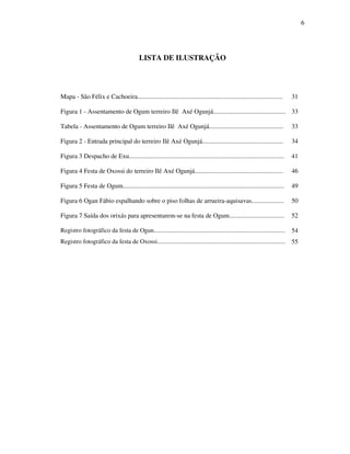 6
LISTA DE ILUSTRAÇÃO
Mapa - São Félix e Cachoeira.......................................................................................... 31
Figura 1 - Assentamento de Ogum terreiro Ilê Axé Ogunjá............................................. 33
Tabela - Assentamento de Ogum terreiro Ilê Axé Ogunjá.............................................. 33
Figura 2 - Entrada principal do terreiro Ilê Axé Ogunjá.................................................. 34
Figura 3 Despacho de Exu................................................................................................ 41
Figura 4 Festa de Oxossi do terreiro Ilê Axé Ogunjá....................................................... 46
Figura 5 Festa de Ogum.................................................................................................... 49
Figura 6 Ogan Fábio espalhando sobre o piso folhas de arrueira-aquisavas.................... 50
Figura 7 Saída dos orixás para apresentarem-se na festa de Ogum.................................. 52
Registro fotográfico da festa de Ogun..................................................................................... 54
Registro fotográfico da festa de Oxossi................................................................................... 55
 